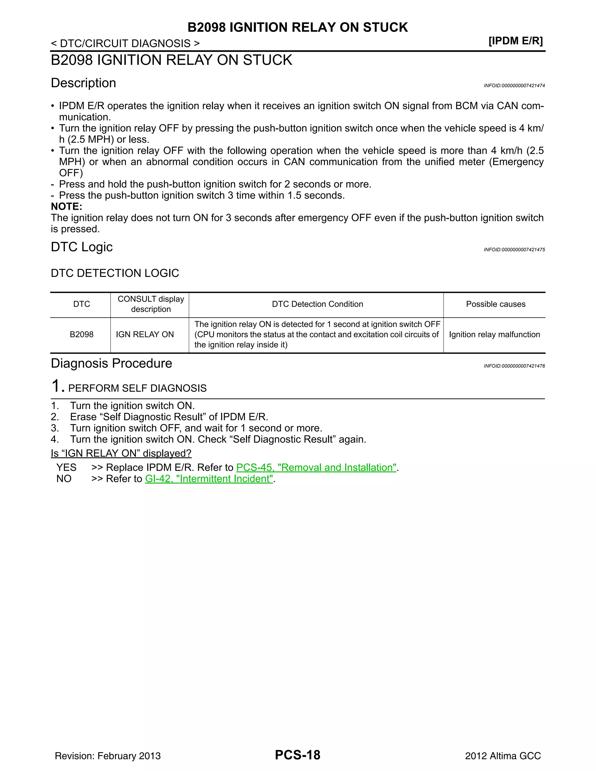 PCS-18
< DTC/CIRCUIT DIAGNOSIS > [IPDM E/R]
B2098 IGNITION RELAY ON STUCK
B2098 IGNITION RELAY ON STUCK
Description INFOID:0000000007421474
• IPDM E/R operates the ignition relay when it receives an ignition switch ON signal from BCM via CAN com-
munication.
• Turn the ignition relay OFF by pressing the push-button ignition switch once when the vehicle speed is 4 km/
h (2.5 MPH) or less.
• Turn the ignition relay OFF with the following operation when the vehicle speed is more than 4 km/h (2.5
MPH) or when an abnormal condition occurs in CAN communication from the unified meter (Emergency
OFF)
- Press and hold the push-button ignition switch for 2 seconds or more.
- Press the push-button ignition switch 3 time within 1.5 seconds.
NOTE:
The ignition relay does not turn ON for 3 seconds after emergency OFF even if the push-button ignition switch
is pressed.
DTC Logic INFOID:0000000007421475
DTC DETECTION LOGIC
Diagnosis Procedure INFOID:0000000007421476
1. PERFORM SELF DIAGNOSIS
1. Turn the ignition switch ON.
2. Erase “Self Diagnostic Result” of IPDM E/R.
3. Turn ignition switch OFF, and wait for 1 second or more.
4. Turn the ignition switch ON. Check “Self Diagnostic Result” again.
Is “IGN RELAY ON” displayed?
YES >> Replace IPDM E/R. Refer to PCS-45, "Removal and Installation".
NO >> Refer to GI-42, "Intermittent Incident".
DTC
CONSULT display
description
DTC Detection Condition Possible causes
B2098 IGN RELAY ON
The ignition relay ON is detected for 1 second at ignition switch OFF
(CPU monitors the status at the contact and excitation coil circuits of
the ignition relay inside it)
Ignition relay malfunction
Revision: February 2013 2012 Altima GCC
 