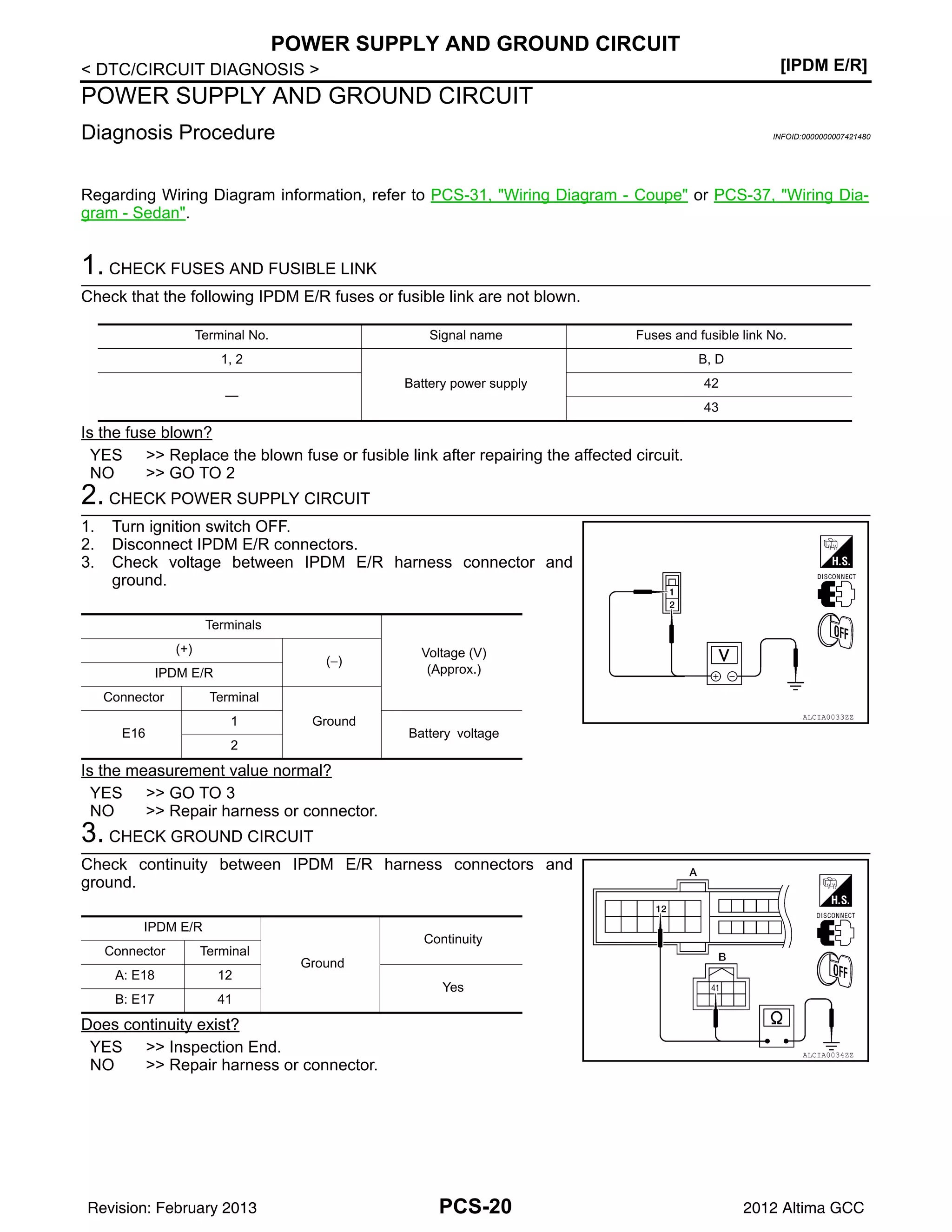 PCS-20
< DTC/CIRCUIT DIAGNOSIS > [IPDM E/R]
POWER SUPPLY AND GROUND CIRCUIT
POWER SUPPLY AND GROUND CIRCUIT
Diagnosis Procedure INFOID:0000000007421480
Regarding Wiring Diagram information, refer to PCS-31, "Wiring Diagram - Coupe" or PCS-37, "Wiring Dia-
gram - Sedan".
1. CHECK FUSES AND FUSIBLE LINK
Check that the following IPDM E/R fuses or fusible link are not blown.
Is the fuse blown?
YES >> Replace the blown fuse or fusible link after repairing the affected circuit.
NO >> GO TO 2
2. CHECK POWER SUPPLY CIRCUIT
1. Turn ignition switch OFF.
2. Disconnect IPDM E/R connectors.
3. Check voltage between IPDM E/R harness connector and
ground.
Is the measurement value normal?
YES >> GO TO 3
NO >> Repair harness or connector.
3. CHECK GROUND CIRCUIT
Check continuity between IPDM E/R harness connectors and
ground.
Does continuity exist?
YES >> Inspection End.
NO >> Repair harness or connector.
Terminal No. Signal name Fuses and fusible link No.
1, 2
Battery power supply
B, D
—
42
43
Terminals
Voltage (V)
(Approx.)
(+)
(−)
IPDM E/R
Connector Terminal
Ground
E16
1
Battery voltage
2
ALCIA0033ZZ
IPDM E/R
Ground
Continuity
Connector Terminal
A: E18 12
Yes
B: E17 41
ALCIA0034ZZ
Revision: February 2013 2012 Altima GCC
 
