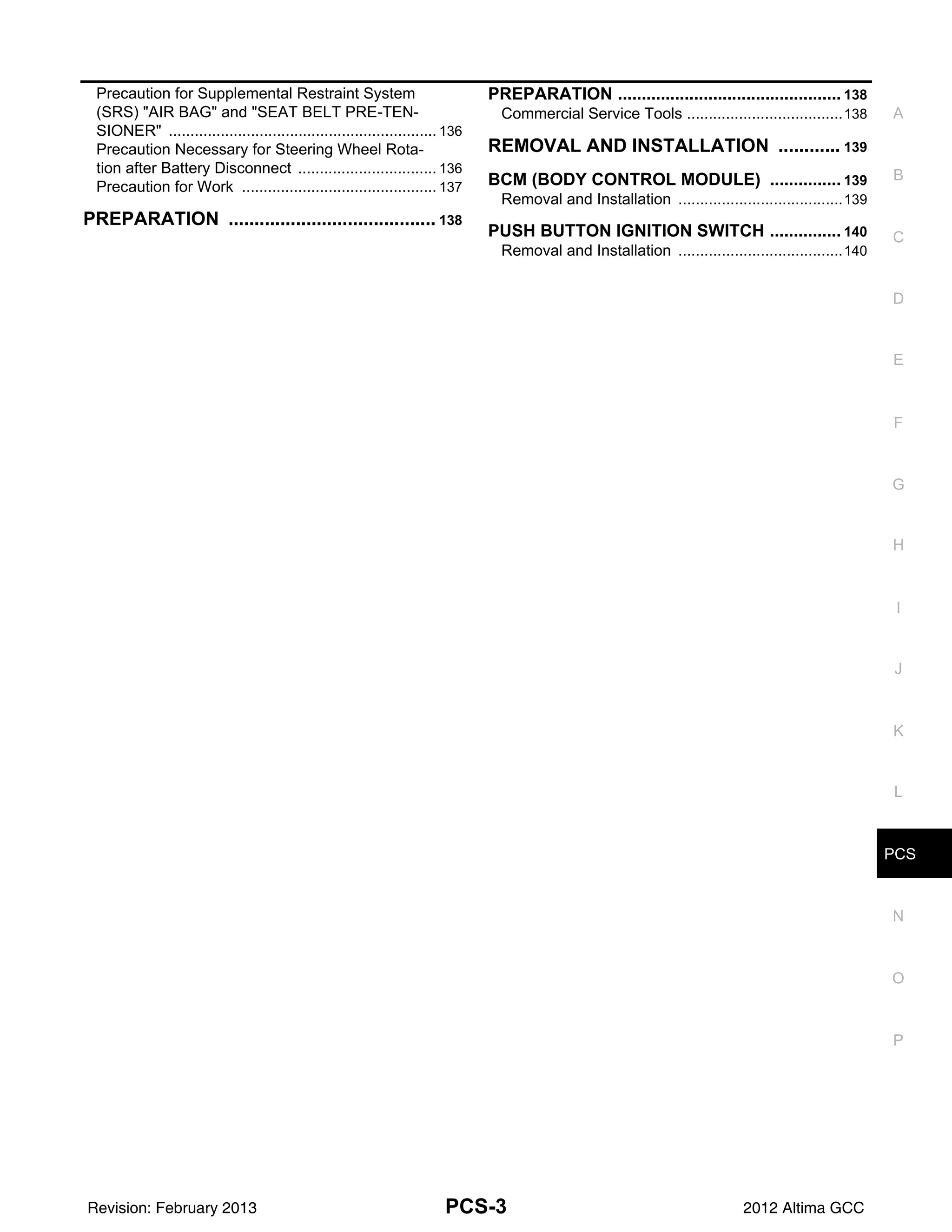 PCS
PCS-3
C
D
E
F
G
H
I
J
K
L
B
A
O
P
N
Precaution for Supplemental Restraint System
(SRS) "AIR BAG" and "SEAT BELT PRE-TEN-
SIONER" .............................................................
.. 136
Precaution Necessary for Steering Wheel Rota-
tion after Battery Disconnect ...............................
.. 136
Precaution for Work ............................................
.. 137
PREPARATION ........................................
. 138
PREPARATION ............................................... 138
Commercial Service Tools ...................................
..138
REMOVAL AND INSTALLATION ............
. 139
BCM (BODY CONTROL MODULE) ............... 139
Removal and Installation .....................................
..139
PUSH BUTTON IGNITION SWITCH ............... 140
Removal and Installation .....................................
..140
Revision: February 2013 2012 Altima GCC
 