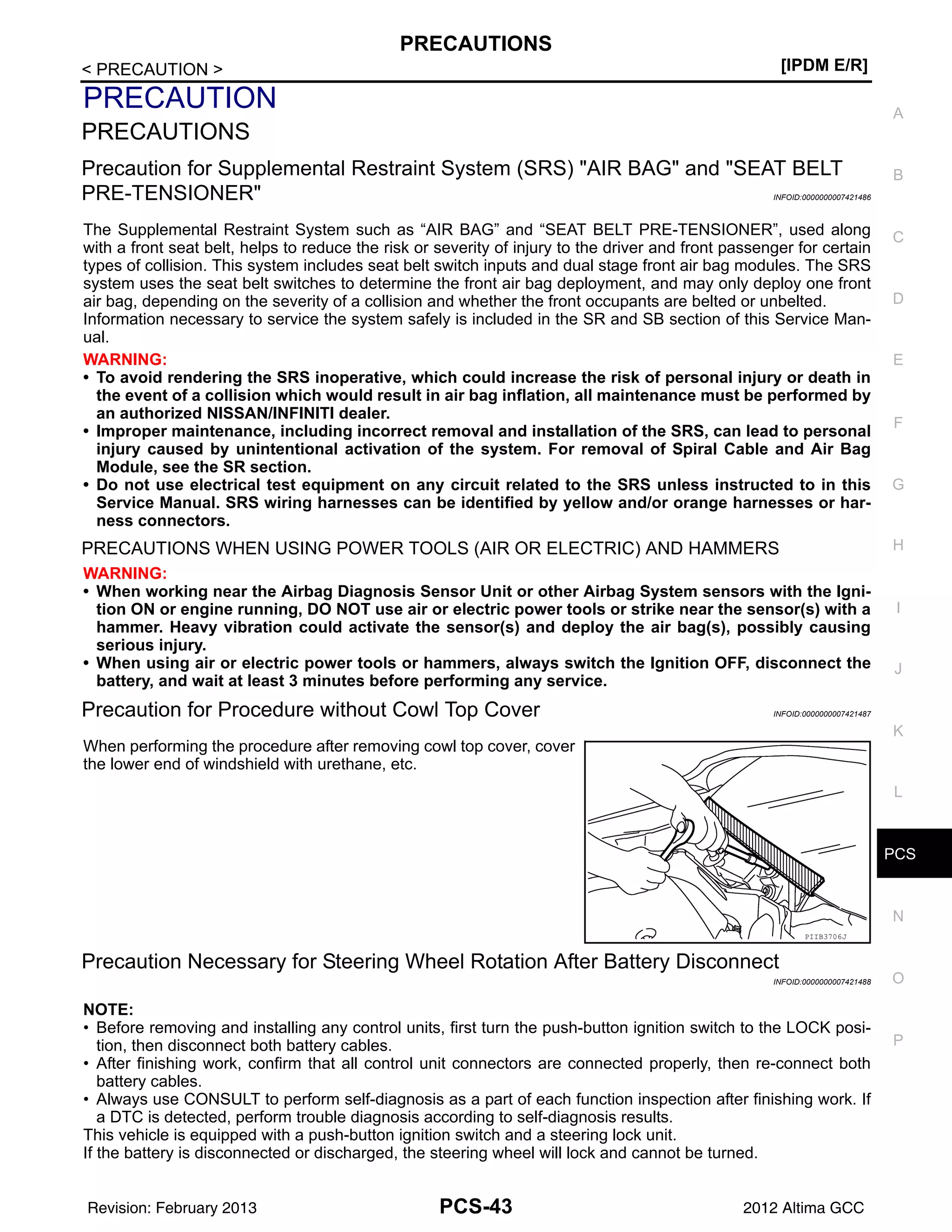 PCS
PRECAUTIONS
PCS-43
< PRECAUTION > [IPDM E/R]
C
D
E
F
G
H
I
J
K
L
B
A
O
P
N
PRECAUTION
PRECAUTIONS
Precaution for Supplemental Restraint System (SRS) "AIR BAG" and "SEAT BELT
PRE-TENSIONER" INFOID:0000000007421486
The Supplemental Restraint System such as “AIR BAG” and “SEAT BELT PRE-TENSIONER”, used along
with a front seat belt, helps to reduce the risk or severity of injury to the driver and front passenger for certain
types of collision. This system includes seat belt switch inputs and dual stage front air bag modules. The SRS
system uses the seat belt switches to determine the front air bag deployment, and may only deploy one front
air bag, depending on the severity of a collision and whether the front occupants are belted or unbelted.
Information necessary to service the system safely is included in the SR and SB section of this Service Man-
ual.
WARNING:
• To avoid rendering the SRS inoperative, which could increase the risk of personal injury or death in
the event of a collision which would result in air bag inflation, all maintenance must be performed by
an authorized NISSAN/INFINITI dealer.
• Improper maintenance, including incorrect removal and installation of the SRS, can lead to personal
injury caused by unintentional activation of the system. For removal of Spiral Cable and Air Bag
Module, see the SR section.
• Do not use electrical test equipment on any circuit related to the SRS unless instructed to in this
Service Manual. SRS wiring harnesses can be identified by yellow and/or orange harnesses or har-
ness connectors.
PRECAUTIONS WHEN USING POWER TOOLS (AIR OR ELECTRIC) AND HAMMERS
WARNING:
• When working near the Airbag Diagnosis Sensor Unit or other Airbag System sensors with the Igni-
tion ON or engine running, DO NOT use air or electric power tools or strike near the sensor(s) with a
hammer. Heavy vibration could activate the sensor(s) and deploy the air bag(s), possibly causing
serious injury.
• When using air or electric power tools or hammers, always switch the Ignition OFF, disconnect the
battery, and wait at least 3 minutes before performing any service.
Precaution for Procedure without Cowl Top Cover INFOID:0000000007421487
When performing the procedure after removing cowl top cover, cover
the lower end of windshield with urethane, etc.
Precaution Necessary for Steering Wheel Rotation After Battery Disconnect
INFOID:0000000007421488
NOTE:
• Before removing and installing any control units, first turn the push-button ignition switch to the LOCK posi-
tion, then disconnect both battery cables.
• After finishing work, confirm that all control unit connectors are connected properly, then re-connect both
battery cables.
• Always use CONSULT to perform self-diagnosis as a part of each function inspection after finishing work. If
a DTC is detected, perform trouble diagnosis according to self-diagnosis results.
This vehicle is equipped with a push-button ignition switch and a steering lock unit.
If the battery is disconnected or discharged, the steering wheel will lock and cannot be turned.
PIIB3706J
Revision: February 2013 2012 Altima GCC
 