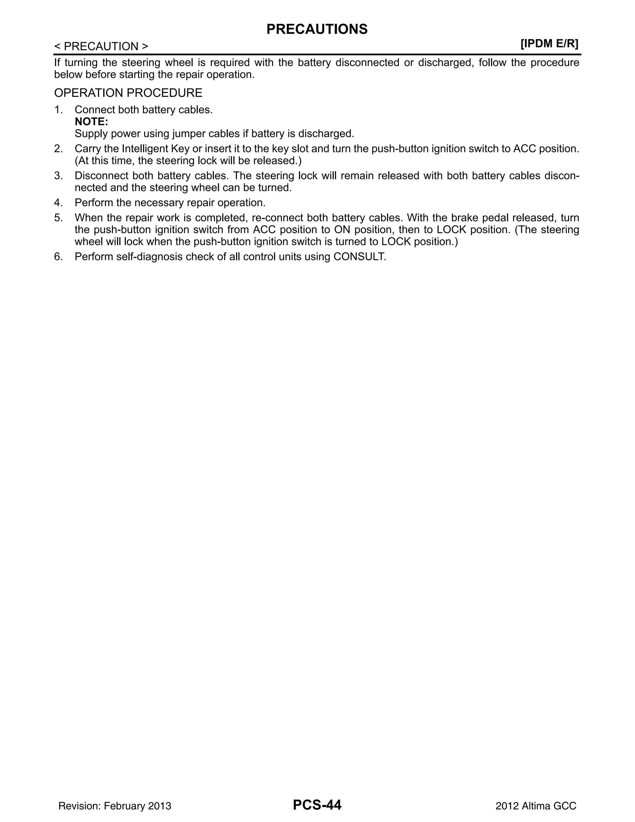 PCS-44
< PRECAUTION > [IPDM E/R]
PRECAUTIONS
If turning the steering wheel is required with the battery disconnected or discharged, follow the procedure
below before starting the repair operation.
OPERATION PROCEDURE
1. Connect both battery cables.
NOTE:
Supply power using jumper cables if battery is discharged.
2. Carry the Intelligent Key or insert it to the key slot and turn the push-button ignition switch to ACC position.
(At this time, the steering lock will be released.)
3. Disconnect both battery cables. The steering lock will remain released with both battery cables discon-
nected and the steering wheel can be turned.
4. Perform the necessary repair operation.
5. When the repair work is completed, re-connect both battery cables. With the brake pedal released, turn
the push-button ignition switch from ACC position to ON position, then to LOCK position. (The steering
wheel will lock when the push-button ignition switch is turned to LOCK position.)
6. Perform self-diagnosis check of all control units using CONSULT.
Revision: February 2013 2012 Altima GCC
 
