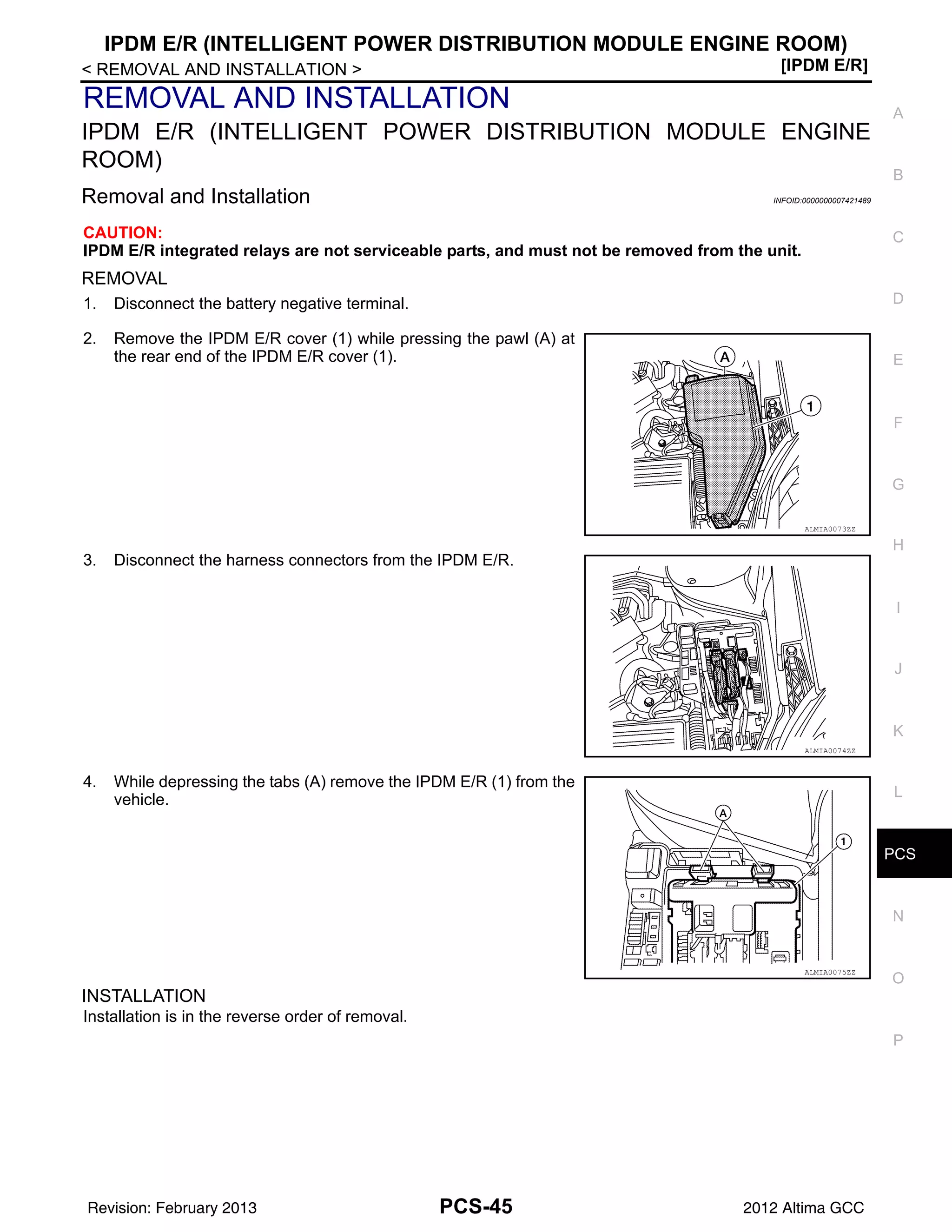PCS
IPDM E/R (INTELLIGENT POWER DISTRIBUTION MODULE ENGINE ROOM)
PCS-45
< REMOVAL AND INSTALLATION > [IPDM E/R]
C
D
E
F
G
H
I
J
K
L
B
A
O
P
N
REMOVAL AND INSTALLATION
IPDM E/R (INTELLIGENT POWER DISTRIBUTION MODULE ENGINE
ROOM)
Removal and Installation INFOID:0000000007421489
CAUTION:
IPDM E/R integrated relays are not serviceable parts, and must not be removed from the unit.
REMOVAL
1. Disconnect the battery negative terminal.
2. Remove the IPDM E/R cover (1) while pressing the pawl (A) at
the rear end of the IPDM E/R cover (1).
3. Disconnect the harness connectors from the IPDM E/R.
4. While depressing the tabs (A) remove the IPDM E/R (1) from the
vehicle.
INSTALLATION
Installation is in the reverse order of removal.
ALMIA0073ZZ
ALMIA0074ZZ
ALMIA0075ZZ
Revision: February 2013 2012 Altima GCC
 