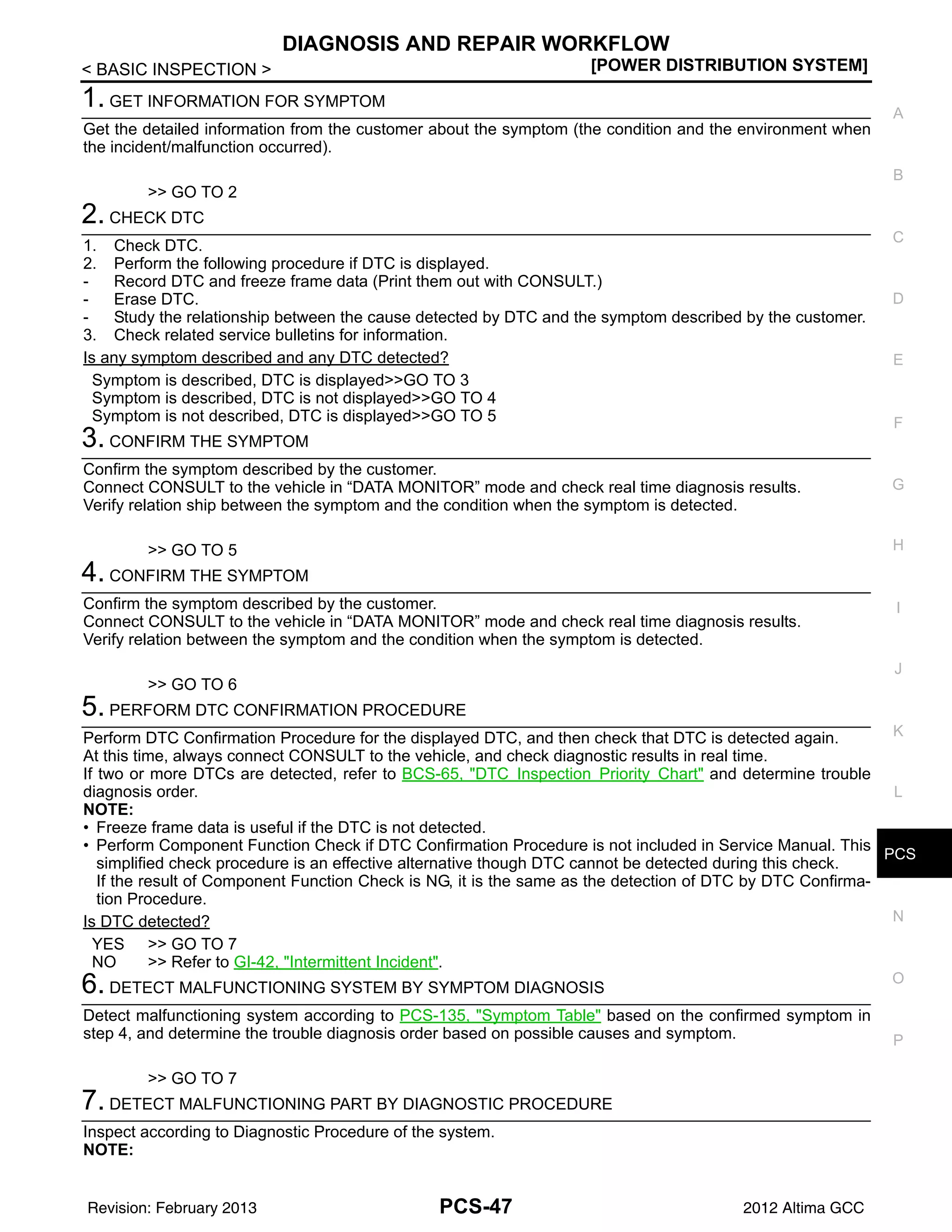PCS
DIAGNOSIS AND REPAIR WORKFLOW
PCS-47
< BASIC INSPECTION > [POWER DISTRIBUTION SYSTEM]
C
D
E
F
G
H
I
J
K
L
B
A
O
P
N
1. GET INFORMATION FOR SYMPTOM
Get the detailed information from the customer about the symptom (the condition and the environment when
the incident/malfunction occurred).
>> GO TO 2
2. CHECK DTC
1. Check DTC.
2. Perform the following procedure if DTC is displayed.
- Record DTC and freeze frame data (Print them out with CONSULT.)
- Erase DTC.
- Study the relationship between the cause detected by DTC and the symptom described by the customer.
3. Check related service bulletins for information.
Is any symptom described and any DTC detected?
Symptom is described, DTC is displayed>>GO TO 3
Symptom is described, DTC is not displayed>>GO TO 4
Symptom is not described, DTC is displayed>>GO TO 5
3. CONFIRM THE SYMPTOM
Confirm the symptom described by the customer.
Connect CONSULT to the vehicle in “DATA MONITOR” mode and check real time diagnosis results.
Verify relation ship between the symptom and the condition when the symptom is detected.
>> GO TO 5
4. CONFIRM THE SYMPTOM
Confirm the symptom described by the customer.
Connect CONSULT to the vehicle in “DATA MONITOR” mode and check real time diagnosis results.
Verify relation between the symptom and the condition when the symptom is detected.
>> GO TO 6
5. PERFORM DTC CONFIRMATION PROCEDURE
Perform DTC Confirmation Procedure for the displayed DTC, and then check that DTC is detected again.
At this time, always connect CONSULT to the vehicle, and check diagnostic results in real time.
If two or more DTCs are detected, refer to BCS-65, "DTC Inspection Priority Chart" and determine trouble
diagnosis order.
NOTE:
• Freeze frame data is useful if the DTC is not detected.
• Perform Component Function Check if DTC Confirmation Procedure is not included in Service Manual. This
simplified check procedure is an effective alternative though DTC cannot be detected during this check.
If the result of Component Function Check is NG, it is the same as the detection of DTC by DTC Confirma-
tion Procedure.
Is DTC detected?
YES >> GO TO 7
NO >> Refer to GI-42, "Intermittent Incident".
6. DETECT MALFUNCTIONING SYSTEM BY SYMPTOM DIAGNOSIS
Detect malfunctioning system according to PCS-135, "Symptom Table" based on the confirmed symptom in
step 4, and determine the trouble diagnosis order based on possible causes and symptom.
>> GO TO 7
7. DETECT MALFUNCTIONING PART BY DIAGNOSTIC PROCEDURE
Inspect according to Diagnostic Procedure of the system.
NOTE:
Revision: February 2013 2012 Altima GCC
 