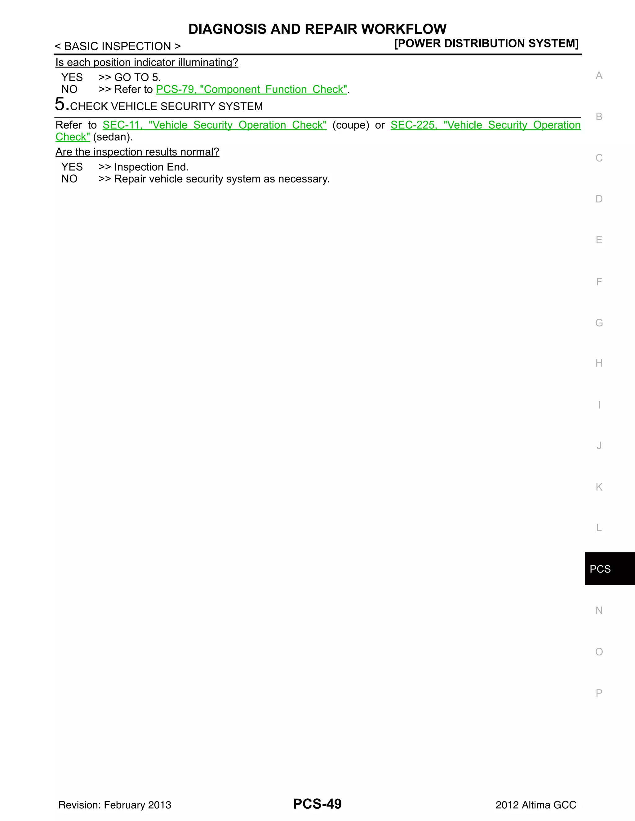 PCS
DIAGNOSIS AND REPAIR WORKFLOW
PCS-49
< BASIC INSPECTION > [POWER DISTRIBUTION SYSTEM]
C
D
E
F
G
H
I
J
K
L
B
A
O
P
N
Is each position indicator illuminating?
YES >> GO TO 5.
NO >> Refer to PCS-79, "Component Function Check".
5.CHECK VEHICLE SECURITY SYSTEM
Refer to SEC-11, "Vehicle Security Operation Check" (coupe) or SEC-225, "Vehicle Security Operation
Check" (sedan).
Are the inspection results normal?
YES >> Inspection End.
NO >> Repair vehicle security system as necessary.
Revision: February 2013 2012 Altima GCC
 