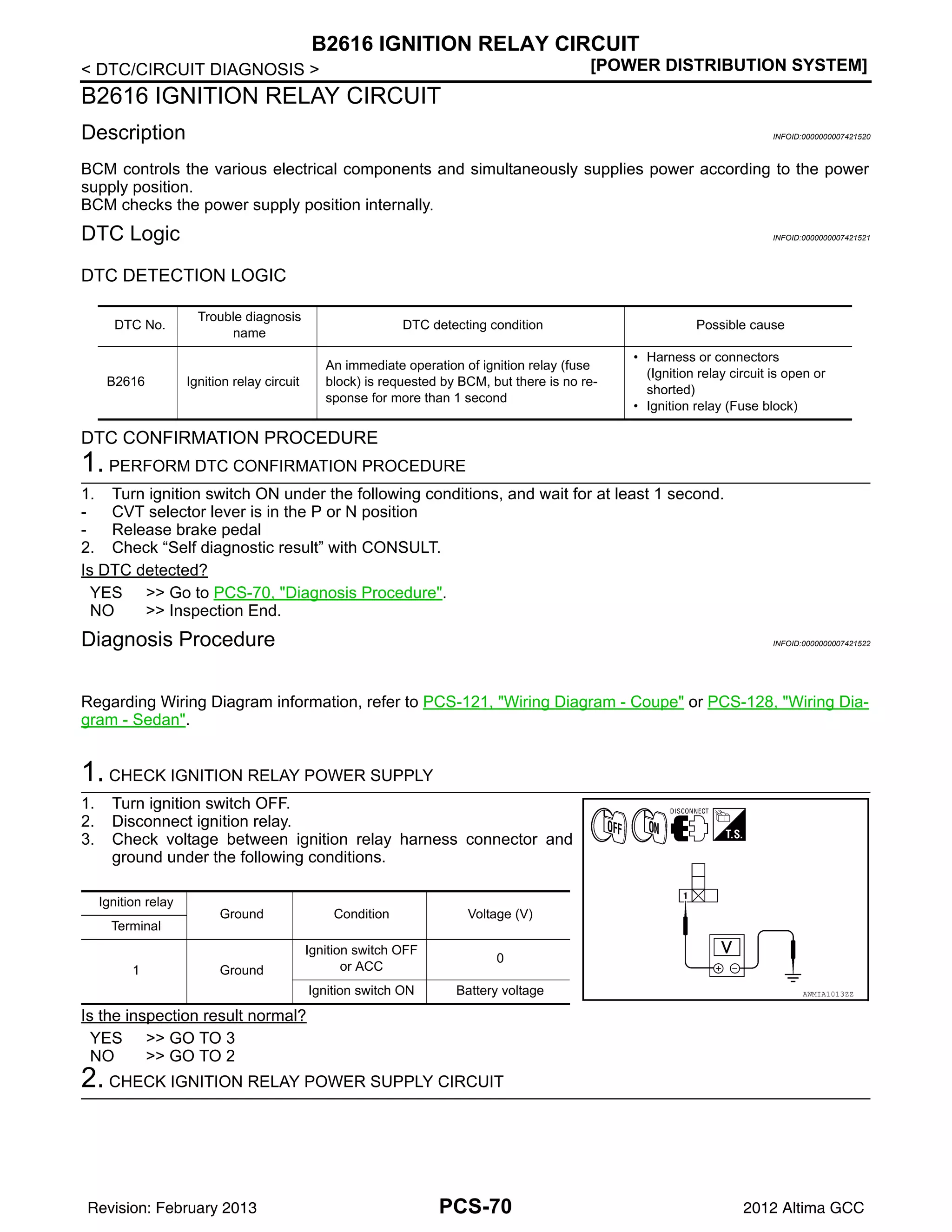 PCS-70
< DTC/CIRCUIT DIAGNOSIS > [POWER DISTRIBUTION SYSTEM]
B2616 IGNITION RELAY CIRCUIT
B2616 IGNITION RELAY CIRCUIT
Description INFOID:0000000007421520
BCM controls the various electrical components and simultaneously supplies power according to the power
supply position.
BCM checks the power supply position internally.
DTC Logic INFOID:0000000007421521
DTC DETECTION LOGIC
DTC CONFIRMATION PROCEDURE
1. PERFORM DTC CONFIRMATION PROCEDURE
1. Turn ignition switch ON under the following conditions, and wait for at least 1 second.
- CVT selector lever is in the P or N position
- Release brake pedal
2. Check “Self diagnostic result” with CONSULT.
Is DTC detected?
YES >> Go to PCS-70, "Diagnosis Procedure".
NO >> Inspection End.
Diagnosis Procedure INFOID:0000000007421522
Regarding Wiring Diagram information, refer to PCS-121, "Wiring Diagram - Coupe" or PCS-128, "Wiring Dia-
gram - Sedan".
1. CHECK IGNITION RELAY POWER SUPPLY
1. Turn ignition switch OFF.
2. Disconnect ignition relay.
3. Check voltage between ignition relay harness connector and
ground under the following conditions.
Is the inspection result normal?
YES >> GO TO 3
NO >> GO TO 2
2. CHECK IGNITION RELAY POWER SUPPLY CIRCUIT
DTC No.
Trouble diagnosis
name
DTC detecting condition Possible cause
B2616 Ignition relay circuit
An immediate operation of ignition relay (fuse
block) is requested by BCM, but there is no re-
sponse for more than 1 second
• Harness or connectors
(Ignition relay circuit is open or
shorted)
• Ignition relay (Fuse block)
Ignition relay
Ground Condition Voltage (V)
Terminal
1 Ground
Ignition switch OFF
or ACC
0
Ignition switch ON Battery voltage AWMIA1013ZZ
Revision: February 2013 2012 Altima GCC
 