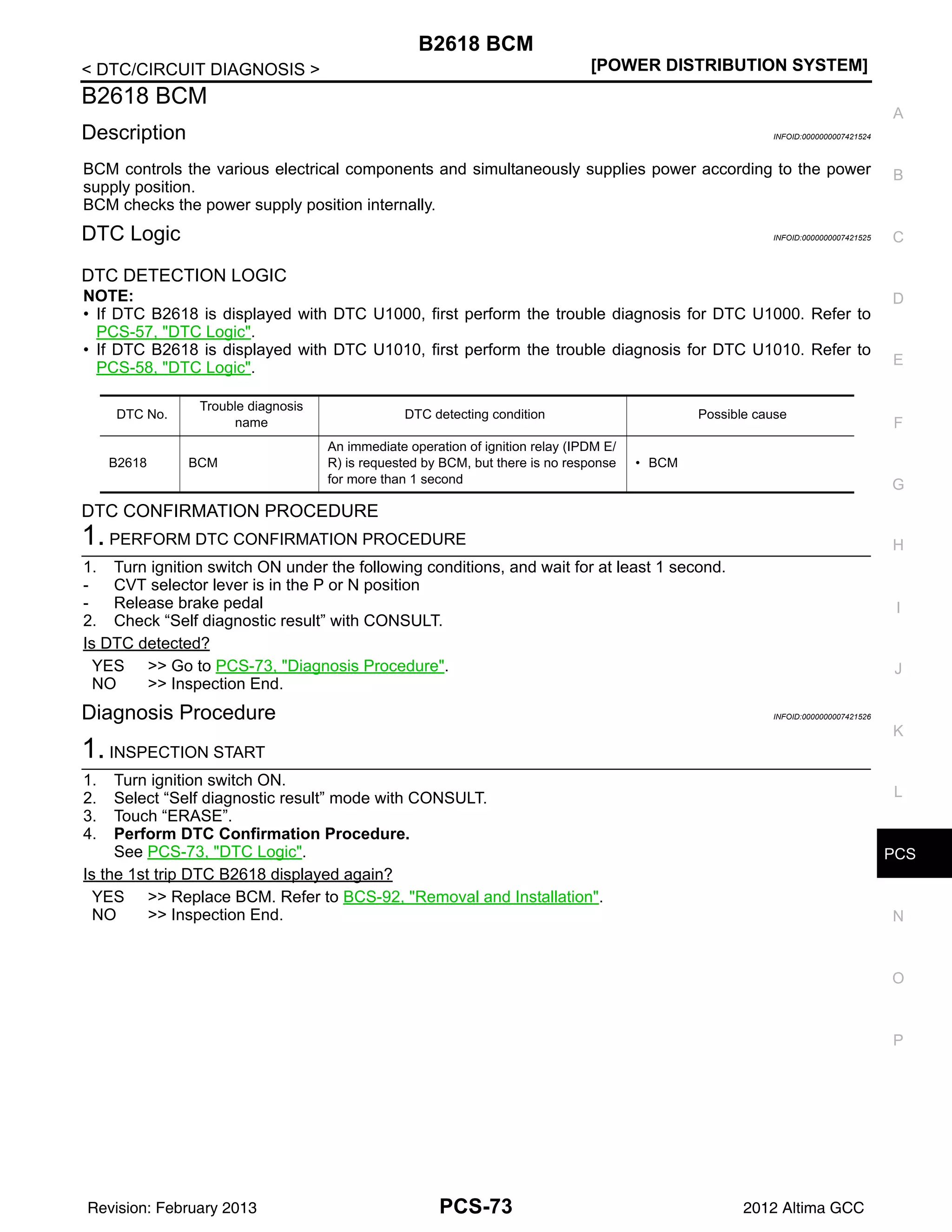 PCS
B2618 BCM
PCS-73
< DTC/CIRCUIT DIAGNOSIS > [POWER DISTRIBUTION SYSTEM]
C
D
E
F
G
H
I
J
K
L
B
A
O
P
N
B2618 BCM
Description INFOID:0000000007421524
BCM controls the various electrical components and simultaneously supplies power according to the power
supply position.
BCM checks the power supply position internally.
DTC Logic INFOID:0000000007421525
DTC DETECTION LOGIC
NOTE:
• If DTC B2618 is displayed with DTC U1000, first perform the trouble diagnosis for DTC U1000. Refer to
PCS-57, "DTC Logic".
• If DTC B2618 is displayed with DTC U1010, first perform the trouble diagnosis for DTC U1010. Refer to
PCS-58, "DTC Logic".
DTC CONFIRMATION PROCEDURE
1. PERFORM DTC CONFIRMATION PROCEDURE
1. Turn ignition switch ON under the following conditions, and wait for at least 1 second.
- CVT selector lever is in the P or N position
- Release brake pedal
2. Check “Self diagnostic result” with CONSULT.
Is DTC detected?
YES >> Go to PCS-73, "Diagnosis Procedure".
NO >> Inspection End.
Diagnosis Procedure INFOID:0000000007421526
1. INSPECTION START
1. Turn ignition switch ON.
2. Select “Self diagnostic result” mode with CONSULT.
3. Touch “ERASE”.
4. Perform DTC Confirmation Procedure.
See PCS-73, "DTC Logic".
Is the 1st trip DTC B2618 displayed again?
YES >> Replace BCM. Refer to BCS-92, "Removal and Installation".
NO >> Inspection End.
DTC No.
Trouble diagnosis
name
DTC detecting condition Possible cause
B2618 BCM
An immediate operation of ignition relay (IPDM E/
R) is requested by BCM, but there is no response
for more than 1 second
• BCM
Revision: February 2013 2012 Altima GCC
 