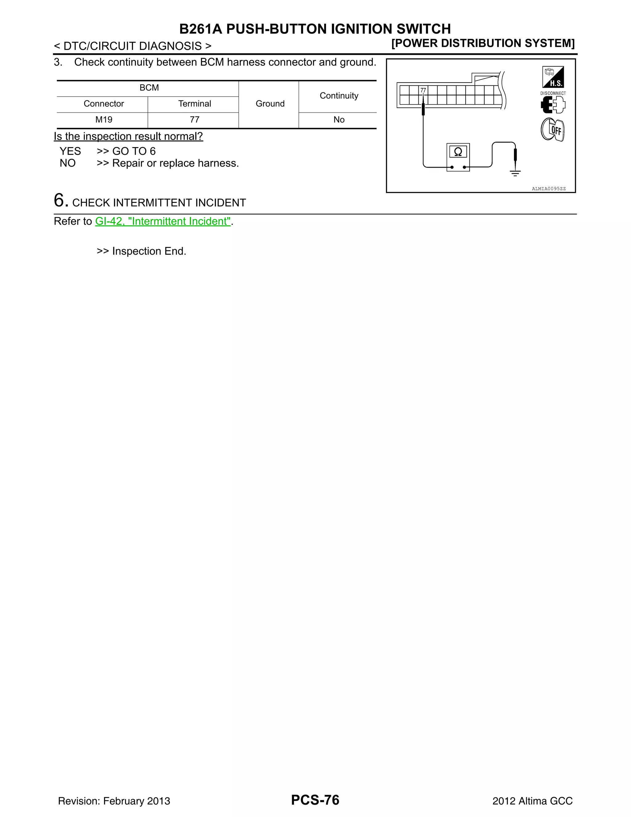 PCS-76
< DTC/CIRCUIT DIAGNOSIS > [POWER DISTRIBUTION SYSTEM]
B261A PUSH-BUTTON IGNITION SWITCH
3. Check continuity between BCM harness connector and ground.
Is the inspection result normal?
YES >> GO TO 6
NO >> Repair or replace harness.
6. CHECK INTERMITTENT INCIDENT
Refer to GI-42, "Intermittent Incident".
>> Inspection End.
BCM
Ground
Continuity
Connector Terminal
M19 77 No
ALMIA0095ZZ
Revision: February 2013 2012 Altima GCC
 