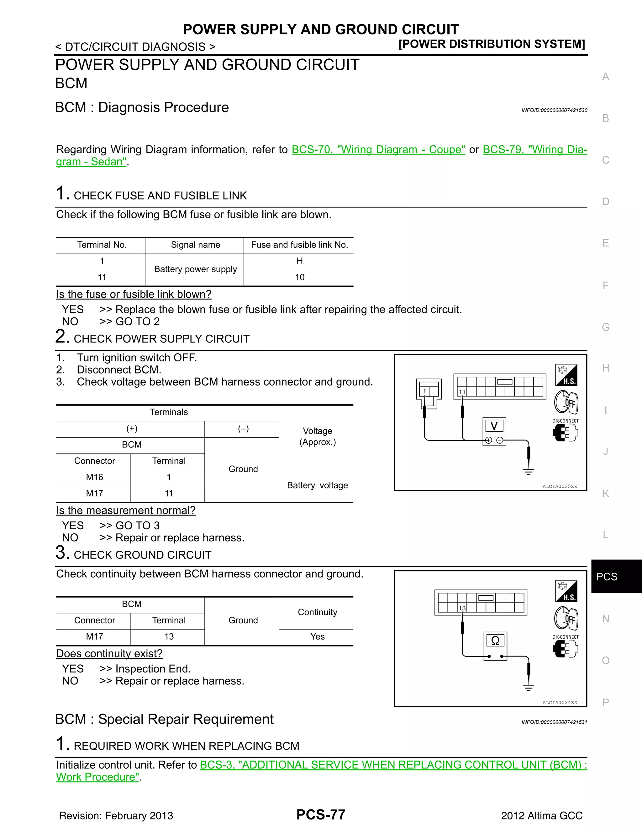 PCS
POWER SUPPLY AND GROUND CIRCUIT
PCS-77
< DTC/CIRCUIT DIAGNOSIS > [POWER DISTRIBUTION SYSTEM]
C
D
E
F
G
H
I
J
K
L
B
A
O
P
N
POWER SUPPLY AND GROUND CIRCUIT
BCM
BCM : Diagnosis Procedure INFOID:0000000007421530
Regarding Wiring Diagram information, refer to BCS-70, "Wiring Diagram - Coupe" or BCS-79, "Wiring Dia-
gram - Sedan".
1. CHECK FUSE AND FUSIBLE LINK
Check if the following BCM fuse or fusible link are blown.
Is the fuse or fusible link blown?
YES >> Replace the blown fuse or fusible link after repairing the affected circuit.
NO >> GO TO 2
2. CHECK POWER SUPPLY CIRCUIT
1. Turn ignition switch OFF.
2. Disconnect BCM.
3. Check voltage between BCM harness connector and ground.
Is the measurement normal?
YES >> GO TO 3
NO >> Repair or replace harness.
3. CHECK GROUND CIRCUIT
Check continuity between BCM harness connector and ground.
Does continuity exist?
YES >> Inspection End.
NO >> Repair or replace harness.
BCM : Special Repair Requirement INFOID:0000000007421531
1. REQUIRED WORK WHEN REPLACING BCM
Initialize control unit. Refer to BCS-3, "ADDITIONAL SERVICE WHEN REPLACING CONTROL UNIT (BCM) :
Work Procedure".
Terminal No. Signal name Fuse and fusible link No.
1
Battery power supply
H
11 10
Terminals
Voltage
(Approx.)
(+) (−)
BCM
Ground
Connector Terminal
M16 1
Battery voltage
M17 11
ALCIA0025ZZ
BCM
Ground
Continuity
Connector Terminal
M17 13 Yes
ALCIA0024ZZ
Revision: February 2013 2012 Altima GCC
 