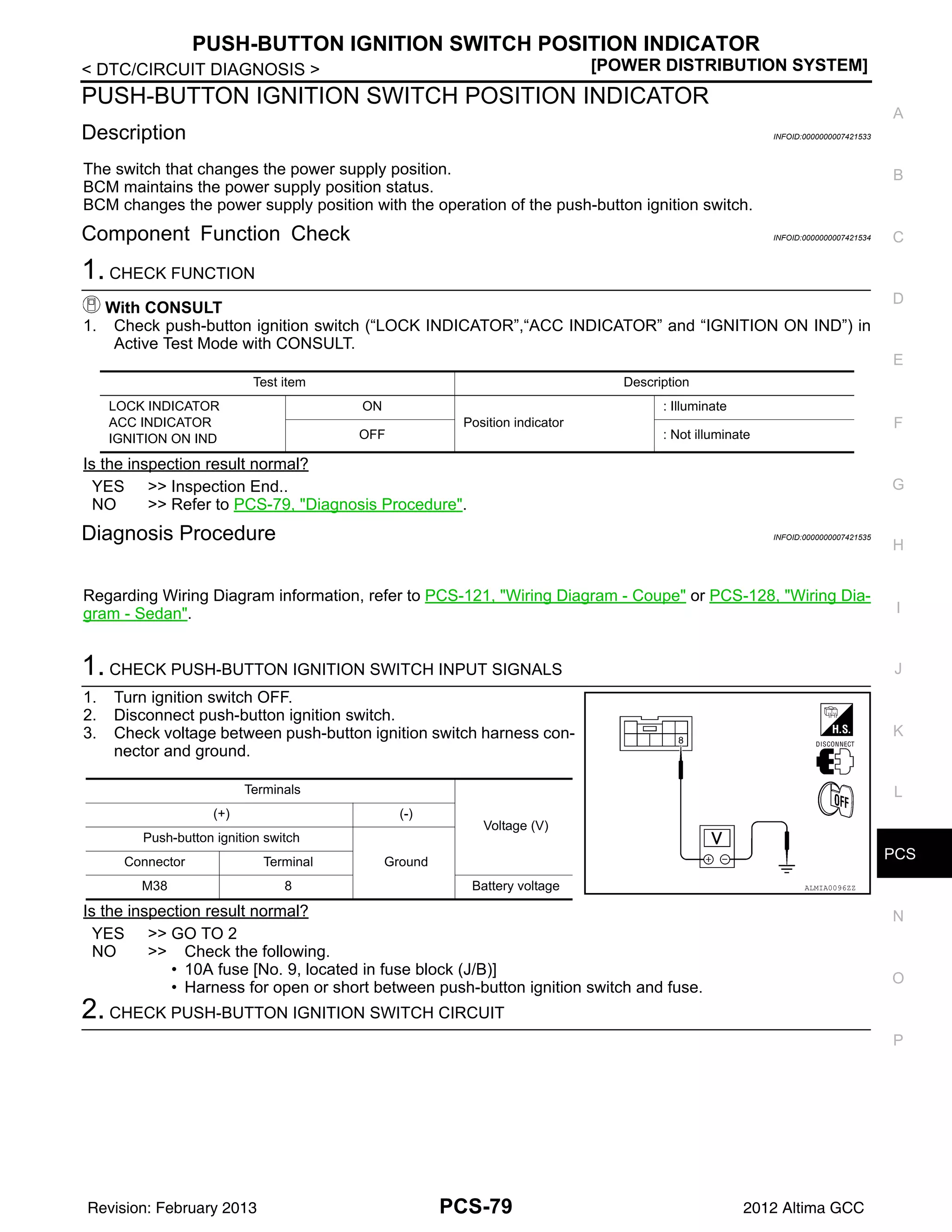 PCS
PUSH-BUTTON IGNITION SWITCH POSITION INDICATOR
PCS-79
< DTC/CIRCUIT DIAGNOSIS > [POWER DISTRIBUTION SYSTEM]
C
D
E
F
G
H
I
J
K
L
B
A
O
P
N
PUSH-BUTTON IGNITION SWITCH POSITION INDICATOR
Description INFOID:0000000007421533
The switch that changes the power supply position.
BCM maintains the power supply position status.
BCM changes the power supply position with the operation of the push-button ignition switch.
Component Function Check INFOID:0000000007421534
1. CHECK FUNCTION
With CONSULT
1. Check push-button ignition switch (“LOCK INDICATOR”,“ACC INDICATOR” and “IGNITION ON IND”) in
Active Test Mode with CONSULT.
Is the inspection result normal?
YES >> Inspection End..
NO >> Refer to PCS-79, "Diagnosis Procedure".
Diagnosis Procedure INFOID:0000000007421535
Regarding Wiring Diagram information, refer to PCS-121, "Wiring Diagram - Coupe" or PCS-128, "Wiring Dia-
gram - Sedan".
1. CHECK PUSH-BUTTON IGNITION SWITCH INPUT SIGNALS
1. Turn ignition switch OFF.
2. Disconnect push-button ignition switch.
3. Check voltage between push-button ignition switch harness con-
nector and ground.
Is the inspection result normal?
YES >> GO TO 2
NO >> Check the following.
• 10A fuse [No. 9, located in fuse block (J/B)]
• Harness for open or short between push-button ignition switch and fuse.
2. CHECK PUSH-BUTTON IGNITION SWITCH CIRCUIT
Test item Description
LOCK INDICATOR
ACC INDICATOR
IGNITION ON IND
ON
Position indicator
: Illuminate
OFF : Not illuminate
Terminals
Voltage (V)
(+) (-)
Push-button ignition switch
Ground
Connector Terminal
M38 8 Battery voltage ALMIA0096ZZ
Revision: February 2013 2012 Altima GCC
 