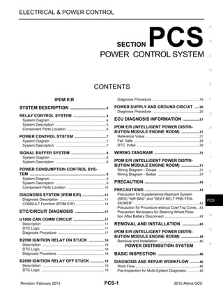 PCS
PCS-1
ELECTRICAL & POWER CONTROL
C
D
E
F
G
H
I
J
K
L
B
SECTION PCS
A
O
P
N
CONTENTS
POWER CONTROL SYSTEM
IPDM E/R
SYSTEM DESCRIPTION ..........................
.... 4
RELAY CONTROL SYSTEM .........................
..... 4
System Diagram ..................................................
......4
System Description .............................................
......5
Component Parts Location ..................................
......6
POWER CONTROL SYSTEM ........................
..... 7
System Diagram ..................................................
......7
System Description .............................................
......7
SIGNAL BUFFER SYSTEM ...........................
..... 8
System Diagram ..................................................
......8
System Description .............................................
......8
POWER CONSUMPTION CONTROL SYS-
TEM ................................................................
..... 9
System Diagram ..................................................
......9
System Description .............................................
......9
Component Parts Location ..................................
....10
DIAGNOSIS SYSTEM (IPDM E/R) .................
....11
Diagnosis Description .........................................
....11
CONSULT Function (IPDM E/R) .........................
....14
DTC/CIRCUIT DIAGNOSIS ......................
...17
U1000 CAN COMM CIRCUIT .........................
....17
Description ..........................................................
....17
DTC Logic ...........................................................
....17
Diagnosis Procedure ...........................................
....17
B2098 IGNITION RELAY ON STUCK ...........
....18
Description ..........................................................
....18
DTC Logic ...........................................................
....18
Diagnosis Procedure ...........................................
....18
B2099 IGNITION RELAY OFF STUCK ..........
....19
Description ..........................................................
....19
DTC Logic ...........................................................
....19
Diagnosis Procedure ...........................................
....19
POWER SUPPLY AND GROUND CIRCUIT ....20
Diagnosis Procedure ...........................................
....20
ECU DIAGNOSIS INFORMATION ...........
...21
IPDM E/R (INTELLIGENT POWER DISTRI-
BUTION MODULE ENGINE ROOM) ................21
Reference Value ..................................................
....21
Fail Safe ..............................................................
....28
DTC Index ...........................................................
....29
WIRING DIAGRAM ...................................
...31
IPDM E/R (INTELLIGENT POWER DISTRI-
BUTION MODULE ENGINE ROOM) ................31
Wiring Diagram - Coupe ......................................
....31
Wiring Diagram - Sedan ......................................
....37
PRECAUTION ...........................................
...43
PRECAUTIONS .................................................43
Precaution for Supplemental Restraint System
(SRS) "AIR BAG" and "SEAT BELT PRE-TEN-
SIONER" .............................................................
....43
Precaution for Procedure without Cowl Top Cover
....43
Precaution Necessary for Steering Wheel Rota-
tion After Battery Disconnect ...............................
....43
REMOVAL AND INSTALLATION ............
...45
IPDM E/R (INTELLIGENT POWER DISTRI-
BUTION MODULE ENGINE ROOM) ................45
Removal and Installation .....................................
....45
POWER DISTRIBUTION SYSTEM
BASIC INSPECTION ................................
...46
DIAGNOSIS AND REPAIR WORKFLOW ........46
Work Flow ............................................................
....46
Pre-Inspection for Multi-System Diagnostic .........
....48
Revision: February 2013 2012 Altima GCC
 