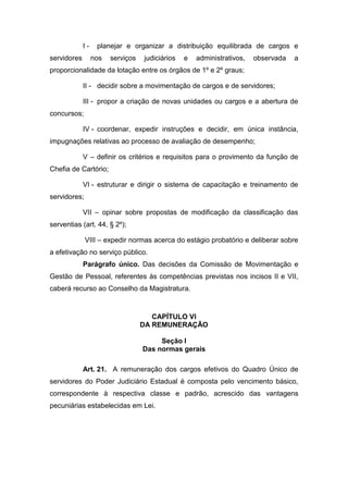 Iservidores

planejar e organizar a distribuição equilibrada de cargos e
nos

serviços

judiciários

e

administrativos,

observada

a

proporcionalidade da lotação entre os órgãos de 1º e 2º graus;
II - decidir sobre a movimentação de cargos e de servidores;
III - propor a criação de novas unidades ou cargos e a abertura de
concursos;
IV - coordenar, expedir instruções e decidir, em única instância,
impugnações relativas ao processo de avaliação de desempenho;
V – definir os critérios e requisitos para o provimento da função de
Chefia de Cartório;
VI - estruturar e dirigir o sistema de capacitação e treinamento de
servidores;
VII – opinar sobre propostas de modificação da classificação das
serventias (art. 44, § 2º);
VIII – expedir normas acerca do estágio probatório e deliberar sobre
a efetivação no serviço público.
Parágrafo único. Das decisões da Comissão de Movimentação e
Gestão de Pessoal, referentes às competências previstas nos incisos II e VII,
caberá recurso ao Conselho da Magistratura.

CAPÍTULO VI
DA REMUNERAÇÃO
Seção I
Das normas gerais
Art. 21. A remuneração dos cargos efetivos do Quadro Único de
servidores do Poder Judiciário Estadual é composta pelo vencimento básico,
correspondente à respectiva classe e padrão, acrescido das vantagens
pecuniárias estabelecidas em Lei.

 