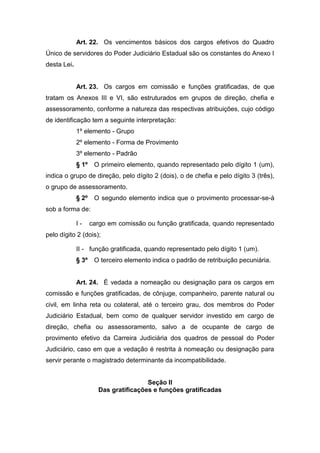 Art. 22. Os vencimentos básicos dos cargos efetivos do Quadro
Único de servidores do Poder Judiciário Estadual são os constantes do Anexo I
desta Lei.

Art. 23. Os cargos em comissão e funções gratificadas, de que
tratam os Anexos III e VI, são estruturados em grupos de direção, chefia e
assessoramento, conforme a natureza das respectivas atribuições, cujo código
de identificação tem a seguinte interpretação:
1º elemento - Grupo
2º elemento - Forma de Provimento
3º elemento - Padrão
§ 1º

O primeiro elemento, quando representado pelo dígito 1 (um),

indica o grupo de direção, pelo dígito 2 (dois), o de chefia e pelo dígito 3 (três),
o grupo de assessoramento.
§ 2º

O segundo elemento indica que o provimento processar-se-á

sob a forma de:
I-

cargo em comissão ou função gratificada, quando representado

pelo dígito 2 (dois);
II - função gratificada, quando representado pelo dígito 1 (um).
§ 3º

O terceiro elemento indica o padrão de retribuição pecuniária.

Art. 24. É vedada a nomeação ou designação para os cargos em
comissão e funções gratificadas, de cônjuge, companheiro, parente natural ou
civil, em linha reta ou colateral, até o terceiro grau, dos membros do Poder
Judiciário Estadual, bem como de qualquer servidor investido em cargo de
direção, chefia ou assessoramento, salvo a de ocupante de cargo de
provimento efetivo da Carreira Judiciária dos quadros de pessoal do Poder
Judiciário, caso em que a vedação é restrita à nomeação ou designação para
servir perante o magistrado determinante da incompatibilidade.

Seção II
Das gratificações e funções gratificadas

 