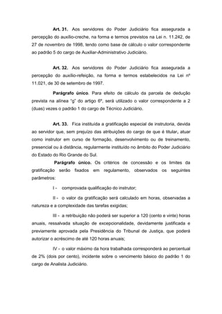 Art. 31. Aos servidores do Poder Judiciário fica assegurada a
percepção do auxílio-creche, na forma e termos previstos na Lei n. 11.242, de
27 de novembro de 1998, tendo como base de cálculo o valor correspondente
ao padrão 5 do cargo de Auxiliar-Administrativo Judiciário.

Art. 32. Aos servidores do Poder Judiciário fica assegurada a
percepção do auxílio-refeição, na forma e termos estabelecidos na Lei nº
11.021, de 30 de setembro de 1997.
Parágrafo único. Para efeito de cálculo da parcela de dedução
prevista na alínea “g” do artigo 6º, será utilizado o valor correspondente a 2
(duas) vezes o padrão 1 do cargo de Técnico Judiciário.

Art. 33. Fica instituída a gratificação especial de instrutoria, devida
ao servidor que, sem prejuízo das atribuições do cargo de que é titular, atuar
como instrutor em curso de formação, desenvolvimento ou de treinamento,
presencial ou à distância, regularmente instituído no âmbito do Poder Judiciário
do Estado do Rio Grande do Sul.
Parágrafo único. Os critérios de concessão e os limites da
gratificação serão fixados em regulamento, observados os seguintes
parâmetros:
I-

comprovada qualificação do instrutor;

II - o valor da gratificação será calculado em horas, observadas a
natureza e a complexidade das tarefas exigidas;
III - a retribuição não poderá ser superior a 120 (cento e vinte) horas
anuais, ressalvada situação de excepcionalidade, devidamente justificada e
previamente aprovada pela Presidência do Tribunal de Justiça, que poderá
autorizar o acréscimo de até 120 horas anuais;
IV - o valor máximo da hora trabalhada corresponderá ao percentual
de 2% (dois por cento), incidente sobre o vencimento básico do padrão 1 do
cargo de Analista Judiciário.

 