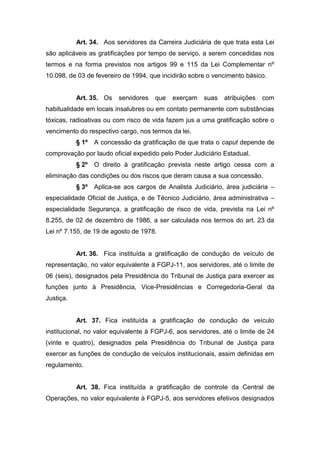 Art. 34. Aos servidores da Carreira Judiciária de que trata esta Lei
são aplicáveis as gratificações por tempo de serviço, a serem concedidas nos
termos e na forma previstos nos artigos 99 e 115 da Lei Complementar nº
10.098, de 03 de fevereiro de 1994, que incidirão sobre o vencimento básico.

Art. 35. Os

servidores

que

exerçam

suas

atribuições

com

habitualidade em locais insalubres ou em contato permanente com substâncias
tóxicas, radioativas ou com risco de vida fazem jus a uma gratificação sobre o
vencimento do respectivo cargo, nos termos da lei.
§ 1º

A concessão da gratificação de que trata o caput depende de

comprovação por laudo oficial expedido pelo Poder Judiciário Estadual.
§ 2º

O direito à gratificação prevista neste artigo cessa com a

eliminação das condições ou dos riscos que deram causa a sua concessão.
§ 3º

Aplica-se aos cargos de Analista Judiciário, área judiciária –

especialidade Oficial de Justiça, e de Técnico Judiciário, área administrativa –
especialidade Segurança, a gratificação de risco de vida, prevista na Lei nº
8.255, de 02 de dezembro de 1986, a ser calculada nos termos do art. 23 da
Lei nº 7.155, de 19 de agosto de 1978.

Art. 36. Fica instituída a gratificação de condução de veículo de
representação, no valor equivalente à FGPJ-11, aos servidores, até o limite de
06 (seis), designados pela Presidência do Tribunal de Justiça para exercer as
funções junto à Presidência, Vice-Presidências e Corregedoria-Geral da
Justiça.

Art. 37. Fica instituída a gratificação de condução de veículo
institucional, no valor equivalente à FGPJ-6, aos servidores, até o limite de 24
(vinte e quatro), designados pela Presidência do Tribunal de Justiça para
exercer as funções de condução de veículos institucionais, assim definidas em
regulamento.

Art. 38. Fica instituída a gratificação de controle da Central de
Operações, no valor equivalente à FGPJ-5, aos servidores efetivos designados

 