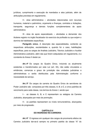 jurídicos, cumprimento e execução de mandados e atos judiciais, além de
atribuições previstas em regulamento;
II - área administrativa – atividades relacionadas com recursos
humanos, material e patrimônio, orçamento e finanças, contratos e licitações,
transporte,

segurança

e

demais

funções

complementares

de

apoio

administrativo;
III - área de apoio especializado – atividades a demandar dos
titulares registro no órgão fiscalizador do exercício da profissão ou que exijam o
domínio de habilidades específicas.
Parágrafo único. A descrição das especialidades, contendo as
respectivas atribuições, escolaridades e, quando for o caso, habilitações
específicas, para os cargos de Analista Judiciário, Técnico Judiciário e Auxiliar
Administrativo-Judiciário, além das que forem estipuladas em regulamento, é a
constante do Anexo II desta Lei.

Art. 4º Os cargos do Quadro Único, incluindo os atualmente
existentes e transformados por esta Lei (art. 55), não estão vinculados a
entrâncias, comarcas e graus de jurisdição das unidades judiciárias e
administrativas

e

serão

distribuídos

pela

Administração

conforme

a

necessidade de serviço.

Art. 5º Os cargos da carreira do Quadro Único de servidores do
Poder Judiciário são compostos por três classes, A, B, e C, e cinco padrões de
vencimento para cada classe, nos termos do Anexo I, sendo que:
I-

as classes A, B, e C representam os estágios da Carreira

Judiciária, alcançados por meio de promoção;
II - os padrões representam os níveis remuneratórios, alcançados
por meio de progressão.
CAPÍTULO II
DO INGRESSO NA CARREIRA
Art. 6º O ingresso em qualquer dos cargos de provimento efetivo da
Carreira Judiciária dar-se-á sempre no primeiro padrão da classe “A” do

 
