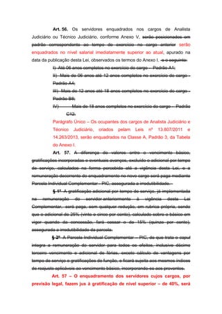 Art. 56. Os servidores enquadrados nos cargos de Analista
Judiciário ou Técnico Judiciário, conforme Anexo V, serão posicionados em
padrão correspondente ao tempo de exercício no cargo anterior serão
enquadrados no nível salarial imediatamente superior ao atual, apurado na
data da publicação desta Lei, observados os termos do Anexo I. e o seguinte:
I) Até 06 anos completos no exercício do cargo - Padrão A1;
II) Mais de 06 anos até 12 anos completos no exercício do cargo Padrão A4;
III) Mais de 12 anos até 18 anos completos no exercício do cargo Padrão B8;
IV)

Mais de 18 anos completos no exercício do cargo - Padrão
C12.

Parágrafo Único – Os ocupantes dos cargos de Analista Judiciário e
Técnico

Judiciário,

criados

pelam

Leis

nº

13.807/2011

e

14.263/2013, serão enquadrados na Classe A, Padrão 3, da Tabela
do Anexo I.
Art. 57. A diferença de valores entre o vencimento básico,
gratificações incorporadas e eventuais avanços, excluído o adicional por tempo
de serviço, calculados na forma percebida até a vigência desta Lei, e a
remuneração decorrente do enquadramento no novo cargo será paga mediante
Parcela Individual Complementar - PIC, assegurada a irredutibilidade.
§ 1º A gratificação adicional por tempo de serviço, já implementada
na

remuneração

do

servidor anteriormente

à

vigência

desta

Lei

Complementar, será paga, sem qualquer redução, em rubrica própria, sendo
que o adicional de 25% (vinte e cinco por cento), calculado sobre o básico em
vigor quando da concessão, fará cessar o de 15% (quinze por cento),
assegurada a irredutibilidade da parcela.
§ 2º A Parcela Individual Complementar – PIC, de que trata o caput
integra a remuneração do servidor para todos os efeitos, inclusive décimo
terceiro vencimento e adicional de férias, exceto cálculo de vantagens por
tempo de serviço e gratificações de função, e ficará sujeita aos mesmos índices
de reajuste aplicáveis ao vencimento básico, incorporando-se aos proventos.
Art. 57 – O enquadramento dos servidores cujos cargos, por
previsão legal, fazem jus à gratificação de nível superior – de 40%, será

 