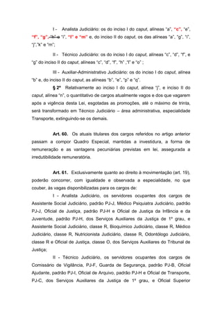 I-

Analista Judiciário: os do inciso I do caput, alíneas “a”, “c”, “e”,

“f”, “g”, “h” e “i”, “l” e “m” e, do inciso II do caput, os das alíneas “a”, “g”, “i”,
“j”,”k” e “m”;
II - Técnico Judiciário: os do inciso I do caput, alíneas “c”, “d”, “f”, e
“g” do inciso II do caput, alíneas “c”, “d”, “f”, “h” ,“l” e “o” ;
III - Auxiliar-Administrativo Judiciário: os do inciso I do caput, alínea
“b” e, do inciso II do caput, as alíneas “b”, “e”, “p” e “q”.
§ 2º

Relativamente ao inciso I do caput, alínea “j”, e inciso II do

caput, alínea “n”, o quantitativo de cargos atualmente vagos e dos que vagarem
após a vigência desta Lei, esgotadas as promoções, até o máximo de trinta,
será transformado em Técnico Judiciário – área administrativa, especialidade
Transporte, extinguindo-se os demais.

Art. 60. Os atuais titulares dos cargos referidos no artigo anterior
passam a compor Quadro Especial, mantidas a investidura, a forma de
remuneração e as vantagens pecuniárias previstas em lei, assegurada a
irredutibilidade remuneratória.

Art. 61. Exclusivamente quanto ao direito à movimentação (art. 19),
poderão concorrer, com igualdade e observada a especialidade, no que
couber, às vagas disponibilizadas para os cargos de:
I - Analista Judiciário, os servidores ocupantes dos cargos de
Assistente Social Judiciário, padrão PJ-J, Médico Psiquiatra Judiciário, padrão
PJ-J, Oficial de Justiça, padrão PJ-H e Oficial de Justiça da Infância e da
Juventude, padrão PJ-H, dos Serviços Auxiliares da Justiça de 1º grau, e
Assistente Social Judiciário, classe R, Bioquímico Judiciário, classe R, Médico
Judiciário, classe R, Nutricionista Judiciário, classe R, Odontólogo Judiciário,
classe R e Oficial de Justiça, classe O, dos Serviços Auxiliares do Tribunal de
Justiça;
II - Técnico Judiciário, os servidores ocupantes dos cargos de
Comissário de Vigilância, PJ-F, Guarda de Segurança, padrão PJ-B, Oficial
Ajudante, padrão PJ-I, Oficial de Arquivo, padrão PJ-H e Oficial de Transporte,
PJ-C, dos Serviços Auxiliares da Justiça de 1º grau, e Oficial Superior

 