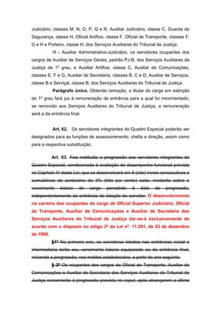 Judiciário, classes M, N, O, P, Q e R, Auxiliar Judiciário, classe C, Guarda de
Segurança, classe H, Oficial Artífice, classe F, Oficial de Transporte, classes F,
G e H e Porteiro, classe H, dos Serviços Auxiliares do Tribunal de Justiça;
III - Auxiliar Administrativo-Judiciário, os servidores ocupantes dos
cargos de Auxiliar de Serviços Gerais, padrão PJ-B, dos Serviços Auxiliares da
Justiça de 1º grau, e Auxiliar Artífice, classe C, Auxiliar de Comunicações,
classes E, F e G, Auxiliar de Secretaria, classes B, C e D, Auxiliar de Serviços,
classe B e Serviçal, classe B, dos Serviços Auxiliares do Tribunal de Justiça.
Parágrafo único. Obtendo remoção, o titular do cargo em extinção
do 1º grau fará jus à remuneração da entrância para a qual foi movimentado;
se removido aos Serviços Auxiliares do Tribunal de Justiça, a remuneração
será a da entrância final.

Art. 62. Os servidores integrantes do Quadro Especial poderão ser
designados para as funções de assessoramento, chefia e direção, assim como
para a respectiva substituição.
Art. 63. Fica instituída a progressão aos servidores integrantes do
Quadro Especial, condicionada à avaliação de desempenho funcional prevista
no Capítulo IV desta Lei, que se desenvolverá em 8 (oito) níveis consecutivos e
cumulativos de acréscimo de 3% (três por cento) cada, incidente sobre o
vencimento

básico

do

cargo

percebido

à

data

da

progressão,

independentemente da entrância de lotação do servidor. O desenvolvimento
na carreira dos ocupantes do cargo de Oficial Superior Judiciário, Oficial
de Transporte, Auxiliar de Comunicações e Auxiliar de Secretaria dos
Serviços Auxiliares do Tribunal de Justiça dar-se-á exclusivamente de
acordo com o disposto no artigo 2º da Lei nº. 11.291, de 23 de dezembro
de 1998.
§1º No primeiro ano, os servidores lotados nas entrâncias inicial e
intermediária terão seu vencimento básico equiparado ao da entrância final,
iniciando a progressão, nos moldes estabelecidos, a partir do ano seguinte.
§ 2º Os ocupantes dos cargos de Oficial de Transporte, Auxiliar de
Comunicações e Auxiliar de Secretaria dos Serviços Auxiliares do Tribunal de
Justiça concorrerão à progressão prevista no caput, após alcançarem a última

 
