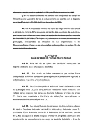 classe da carreira prevista na Lei nº 11.291, de 23 de dezembro de 1998.
§ 3º

O desenvolvimento na carreira dos ocupantes do cargo de

Oficial Superior Judiciário dar-se-á exclusivamente de acordo com o disposto
no artigo 2º da Lei n. 11.291, de 23 de dezembro de 1998.

Art. 64. A progressão prevista no caput do artigo anterior será anual
e atingirá, no mínimo, 50% (cinqüenta por cento) dos servidores de cada nível,
por cargo, que obtiverem, com base na avaliação de desempenho, conceito
PLENAMENTE SATISFATÓRIO (art. 15), observada a ordem decrescente de
pontuação,

consideradas

as

limitações

da

Lei

Orçamentária

e

de

Responsabilidade Fiscal e as disposições estabelecidas no artigo 10 da
presente Lei Complementar.

CAPÍTULO IX
DAS DISPOSIÇÕES FINAIS E TRANSITÓRIAS
Art. 65. Esta Lei não se aplica aos servidores transpostos ao
regime estatutário e aos empregados celetistas.

Art. 66.

Aos atuais escrivães remunerados por custas ficam

assegurados os direitos concedidos pela legislação atualmente em vigor até a
estatização da respectiva unidade judiciária.

Art. 67. Os concursos públicos realizados ou em andamento à data
da publicação desta Lei, para os Quadros de Pessoal do Poder Judiciário, são
válidos para o ingresso nos cargos da Carreira Judiciária, previstos no artigo
3º, desde que respeitada a identidade de atribuições, especialidades e
escolaridades estabelecidas por esta Lei.

Art. 68. Aos atuais titulares dos cargos de Médico Judiciário, classe
R, Médico Psiquiatra Judiciário, padrão PJ-J, Odontólogo Judiciário, classe R,
Assistente Social Judiciário, classe R, e Assistente Social Judiciário, padrão
PJ-J, fica assegurado o direito de opção irretratável, em prazo a ser fixado em
regulamento, de enquadramento no cargo de Analista Judiciário – área de

 