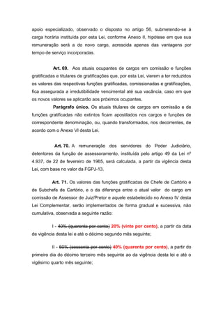 apoio especializado, observado o disposto no artigo 56, submetendo-se à
carga horária instituída por esta Lei, conforme Anexo II, hipótese em que sua
remuneração será a do novo cargo, acrescida apenas das vantagens por
tempo de serviço incorporadas.

Art. 69. Aos atuais ocupantes de cargos em comissão e funções
gratificadas e titulares de gratificações que, por esta Lei, vierem a ter reduzidos
os valores das respectivas funções gratificadas, comissionadas e gratificações,
fica assegurada a irredutibilidade vencimental até sua vacância, caso em que
os novos valores se aplicarão aos próximos ocupantes.
Parágrafo único. Os atuais titulares de cargos em comissão e de
funções gratificadas não extintos ficam apostilados nos cargos e funções de
correspondente denominação, ou, quando transformados, nos decorrentes, de
acordo com o Anexo VI desta Lei.

Art. 70. A remuneração dos servidores do Poder Judiciário,
detentores da função de assessoramento, instituída pelo artigo 49 da Lei nº
4.937, de 22 de fevereiro de 1965, será calculada, a partir da vigência desta
Lei, com base no valor da FGPJ-13.
Art. 71. Os valores das funções gratificadas de Chefe de Cartório e
de Subchefe de Cartório, e o da diferença entre o atual valor do cargo em
comissão de Assessor de Juiz/Pretor e aquele estabelecido no Anexo IV desta
Lei Complementar, serão implementados de forma gradual e sucessiva, não
cumulativa, observada a seguinte razão:
I - 40% (quarenta por cento) 20% (vinte por cento), a partir da data
de vigência desta lei e até o décimo segundo mês seguinte;
II - 60% (sessenta por cento) 40% (quarenta por cento), a partir do
primeiro dia do décimo terceiro mês seguinte ao da vigência desta lei e até o
vigésimo quarto mês seguinte;

 