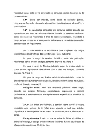respectivo cargo, após prévia aprovação em concurso público de provas ou de
provas e títulos.
§ 1º

Poderá ser incluído, como etapa do concurso público,

programa de formação, de caráter eliminatório, classificatório ou eliminatório e
classificatório.
§ 2º

Os candidatos aprovados em concurso público poderão ser

aproveitados em área de atividade diversa daquela do concurso realizado,
desde que não seja relacionada à área de apoio especializado, respeitado o
cargo ao qual concorreu, e assegurados treinamento e período de adaptação,
estabelecidos em regulamento.

Art. 7º São requisitos de escolaridade para o ingresso nos cargos
integrantes do Quadro Único dos servidores do Poder Judiciário:
I-

para o cargo de Analista Judiciário, curso de graduação,

relacionado com a área de atuação, conforme disposto no Anexo II;
II - para o cargo de Técnico Judiciário, curso de ensino médio ou
curso técnico equivalente, relacionado com a área de atuação, conforme
disposto no Anexo II;
III - para o cargo de Auxiliar Administrativo-Judiciário, curso de
ensino médio ou curso técnico equivalente, relacionado com a área de atuação,
conforme disposto no Anexo II.
Parágrafo único. Além dos requisitos previstos neste artigo,
poderão

ser

exigidos

formação

especializada,

experiência

e

registro

profissionais, a serem definidos em regulamento e especificados em edital de
concurso.

Art. 8º Ao entrar em exercício, o servidor ficará sujeito a estágio
probatório pelo período de 3 (três) anos, durante o qual sua aptidão,
capacidade e desempenho serão objeto de avaliação para a efetivação no
cargo.
Parágrafo único. Exceto no que se refere às férias adquiridas no
exercício do cargo, o estágio probatório ficará suspenso durante os períodos de
afastamento superiores a 30 (trinta) dias.

 