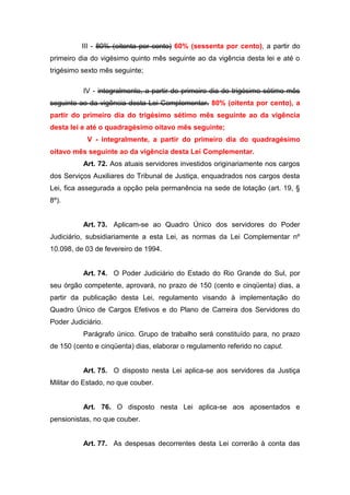 III - 80% (oitenta por cento) 60% (sessenta por cento), a partir do
primeiro dia do vigésimo quinto mês seguinte ao da vigência desta lei e até o
trigésimo sexto mês seguinte;
IV - integralmente, a partir do primeiro dia do trigésimo sétimo mês
seguinte ao da vigência desta Lei Complementar. 80% (oitenta por cento), a
partir do primeiro dia do trigésimo sétimo mês seguinte ao da vigência
desta lei e até o quadragésimo oitavo mês seguinte;
V - integralmente, a partir do primeiro dia do quadragésimo
oitavo mês seguinte ao da vigência desta Lei Complementar.
Art. 72. Aos atuais servidores investidos originariamente nos cargos
dos Serviços Auxiliares do Tribunal de Justiça, enquadrados nos cargos desta
Lei, fica assegurada a opção pela permanência na sede de lotação (art. 19, §
8º).

Art. 73. Aplicam-se ao Quadro Único dos servidores do Poder
Judiciário, subsidiariamente a esta Lei, as normas da Lei Complementar nº
10.098, de 03 de fevereiro de 1994.

Art. 74. O Poder Judiciário do Estado do Rio Grande do Sul, por
seu órgão competente, aprovará, no prazo de 150 (cento e cinqüenta) dias, a
partir da publicação desta Lei, regulamento visando à implementação do
Quadro Único de Cargos Efetivos e do Plano de Carreira dos Servidores do
Poder Judiciário.
Parágrafo único. Grupo de trabalho será constituído para, no prazo
de 150 (cento e cinqüenta) dias, elaborar o regulamento referido no caput.

Art. 75. O disposto nesta Lei aplica-se aos servidores da Justiça
Militar do Estado, no que couber.

Art. 76. O disposto nesta Lei aplica-se aos aposentados e
pensionistas, no que couber.

Art. 77. As despesas decorrentes desta Lei correrão à conta das

 
