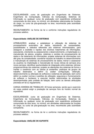 ESCOLARIDADE: curso de graduação em Engenharia de Sistemas,
Engenharia da Computação, Ciências da Computação, Sistemas de
Informação ou qualquer curso de graduação com experiência profissional
comprovada de dois anos, no mínimo, em atividades relacionadas às funções
do cargo, ou curso de pós-graduação na área, reconhecido pela autoridade
competente.
RECRUTAMENTO: na forma da lei e conforme instruções reguladoras do
processo seletivo.

Especialidade: ANÁLISE DE SISTEMAS
ATRIBUIÇÕES: analisar e estabelecer a utilização de sistemas de
processamento automático de dados, estudando as necessidades,
possibilidades e métodos referentes aos sistemas informatizados, para
assegurar a exatidão e rapidez dos diversos tratamentos de informações,
executando, orientando ou assessorando o desenvolvimento, a implantação e a
manutenção de planos, projetos, sistemas e versões de processamento de
dados e de tratamento de informações; projetar sistemas de informações com
alto grau de complexidade; coordenar equipes de trabalho no desenvolvimento
e manutenção de sistemas de processamento de dados; treinar e assessorar
os usuários na implantação e manutenção de novas rotinas de serviços e/ou
novos serviços; identificar oportunidades de integração entre sistemas; otimizar
programa/rotinas dos sistemas; projetar as alterações dos sistemas de forma a
manter a coerência com as rotinas já existentes; participar de grupos de
trabalho destinados a definir ou avaliar configuração, obtenção,
desenvolvimento ou alteração de softwares e sistemas de aplicação, bem como
definir ou avaliar normas e padrões de utilização, segurança e funcionamento
de software e hardware; e executar tarefas relacionadas às atividades
desempenhadas pela unidade de lotação, bem como as demais atribuições
previstas em lei ou regulamento.
CARGA HORÁRIA DE TRABALHO: 40 horas semanais, sendo que o exercício
do cargo poderá exigir a prestação de serviços fora do horário normal de
expediente.
ESCOLARIDADE: curso de graduação em Engenharia de Sistemas,
Engenharia da Computação, Ciências da Computação, Sistemas de
Informação ou qualquer curso de graduação com experiência profissional
comprovada de dois anos, no mínimo, em atividades relacionadas às funções
do cargo, ou curso de pós-graduação na área, reconhecido pela autoridade
competente.
RECRUTAMENTO: na forma da lei e conforme instruções reguladoras do
processo seletivo.

Especialidade: ANÁLISE DE SUPORTE

 