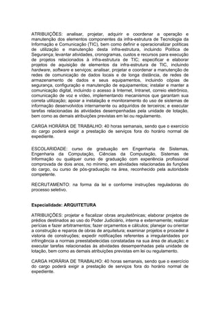 ATRIBUIÇÕES: analisar, projetar, adquirir e coordenar a operação e
manutenção dos elementos componentes da infra-estrutura de Tecnologia da
Informação e Comunicação (TIC), bem como definir e operacionalizar políticas
de utilização e manutenção desta infra-estrutura, incluindo Política de
Segurança; levantar atividades, cronogramas, custos e recursos para execução
de projetos relacionados à infra-estrutura de TIC; especificar e elaborar
projetos de aquisição de elementos da infra-estrutura de TIC, incluindo
hardware, software e serviços; analisar, projetar e coordenar a manutenção de
redes de comunicação de dados locais e de longa distância, de redes de
armazenamento de dados e seus equipamentos, incluindo cópias de
segurança, configuração e manutenção de equipamentos; instalar e manter a
comunicação digital, incluindo o acesso à Internet, Intranet, correio eletrônico,
comunicação de voz e vídeo, implementando mecanismos que garantam sua
correta utilização; apoiar a instalação e monitoramento do uso de sistemas de
informação desenvolvidos internamente ou adquiridos de terceiros; e executar
tarefas relacionadas às atividades desempenhadas pela unidade de lotação,
bem como as demais atribuições previstas em lei ou regulamento.
CARGA HORÁRIA DE TRABALHO: 40 horas semanais, sendo que o exercício
do cargo poderá exigir a prestação de serviços fora do horário normal de
expediente.
ESCOLARIDADE: curso de graduação em Engenharia de Sistemas,
Engenharia da Computação, Ciências da Computação, Sistemas de
Informação ou qualquer curso de graduação com experiência profissional
comprovada de dois anos, no mínimo, em atividades relacionadas às funções
do cargo, ou curso de pós-graduação na área, reconhecido pela autoridade
competente.
RECRUTAMENTO: na forma da lei e conforme instruções reguladoras do
processo seletivo.

Especialidade: ARQUITETURA
ATRIBUIÇÕES: projetar e fiscalizar obras arquitetônicas; elaborar projetos de
prédios destinados ao uso do Poder Judiciário, interna e externamente; realizar
perícias e fazer arbitramentos; fazer orçamentos e cálculos; planejar ou orientar
a construção e reparos de obras de arquitetura; examinar projetos e proceder à
vistoria de construções; expedir notificações referentes a irregularidades por
infringência a normas preestabelecidas constatadas na sua área de atuação; e
executar tarefas relacionadas às atividades desempenhadas pela unidade de
lotação, bem como as demais atribuições previstas em lei ou regulamento.
CARGA HORÁRIA DE TRABALHO: 40 horas semanais, sendo que o exercício
do cargo poderá exigir a prestação de serviços fora do horário normal de
expediente.

 