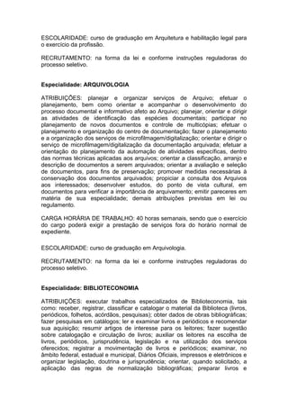 ESCOLARIDADE: curso de graduação em Arquitetura e habilitação legal para
o exercício da profissão.
RECRUTAMENTO: na forma da lei e conforme instruções reguladoras do
processo seletivo.

Especialidade: ARQUIVOLOGIA
ATRIBUIÇÕES: planejar e organizar serviços de Arquivo; efetuar o
planejamento, bem como orientar e acompanhar o desenvolvimento do
processo documental e informativo afeto ao Arquivo; planejar, orientar e dirigir
as atividades de identificação das espécies documentais; participar no
planejamento de novos documentos e controle de multicópias; efetuar o
planejamento e organização do centro de documentação; fazer o planejamento
e a organização dos serviços de microfilmagem/digitalização; orientar e dirigir o
serviço de microfilmagem/digitalização da documentação arquivada; efetuar a
orientação do planejamento da automação de atividades específicas, dentro
das normas técnicas aplicadas aos arquivos; orientar a classificação, arranjo e
descrição de documentos a serem arquivados; orientar a avaliação e seleção
de documentos, para fins de preservação; promover medidas necessárias à
conservação dos documentos arquivados; propiciar a consulta dos Arquivos
aos interessados; desenvolver estudos, do ponto de vista cultural, em
documentos para verificar a importância de arquivamento; emitir pareceres em
matéria de sua especialidade; demais atribuições previstas em lei ou
regulamento.
CARGA HORÁRIA DE TRABALHO: 40 horas semanais, sendo que o exercício
do cargo poderá exigir a prestação de serviços fora do horário normal de
expediente.
ESCOLARIDADE: curso de graduação em Arquivologia.
RECRUTAMENTO: na forma da lei e conforme instruções reguladoras do
processo seletivo.

Especialidade: BIBLIOTECONOMIA
ATRIBUIÇÕES: executar trabalhos especializados de Biblioteconomia, tais
como: receber, registrar, classificar e catalogar o material da Biblioteca (livros,
periódicos, folhetos, acórdãos, pesquisas); obter dados de obras bibliográficas;
fazer pesquisas em catálogos; ler e examinar livros e periódicos e recomendar
sua aquisição; resumir artigos de interesse para os leitores; fazer sugestão
sobre catalogação e circulação de livros; auxiliar os leitores na escolha de
livros, periódicos, jurisprudência, legislação e na utilização dos serviços
oferecidos; registrar a movimentação de livros e periódicos; examinar, no
âmbito federal, estadual e municipal, Diários Oficiais, impressos e eletrônicos e
organizar legislação, doutrina e jurisprudência; orientar, quando solicitado, a
aplicação das regras de normalização bibliográficas; preparar livros e

 