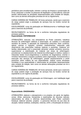 periódicos para encadernação; orientar o serviço de limpeza e conservação de
livros; pesquisar e auxiliar na pesquisa de legislação e jurisprudência; executar
tarefas relacionadas às atividades desempenhadas pela unidade de lotação,
bem como as demais atribuições previstas em lei ou regulamento.
CARGA HORÁRIA DE TRABALHO: 40 horas semanais, sendo que o exercício
do cargo poderá exigir a prestação de serviços fora do horário normal de
expediente.
ESCOLARIDADE: curso de graduação em Biblioteconomia e habilitação legal
para o exercício da profissão.
RECRUTAMENTO: na forma da lei e conforme instruções reguladoras do
processo seletivo.
Especialidade: ENFERMAGEM
ATRIBUIÇÕES: executar, nos ambulatórios do Poder Judiciário, trabalhos
técnicos de enfermagem relativos à observação, ao cuidado e à educação
sanitária do doente, à aplicação de tratamentos prescritos; fazer curativos;
aplicar vacinas e injeções; ministrar medicamentos; responder pela
observância das prescrições médicas relativas a pacientes, colaborar em
tarefas relacionadas com a prescrição alimentar; prestar primeiros socorros;
supervisionar a esterilização do material nas áreas de enfermagem;
providenciar no abastecimento de material de enfermagem e médico; realizar e
interpretar testes imuno-diagnósticos e auxiliares de diagnósticos; orientar e
ministrar treinamento a equipes auxiliares sobre organização, funcionamento e
execução dos serviços de enfermagem; prestar assessoramento e emitir
pareceres sobre matéria de sua especialidade; realizar outras atividades
correlatas à sua especialidade e relacionadas às atividades desempenhadas
pela unidade de lotação, bem como as demais atribuições previstas em lei e
em regulamento.
CARGA HORÁRIA DE TRABALHO: 40 horas semanais, sendo que o exercício
do cargo poderá exigir a prestação de serviços fora do horário normal de
expediente ou em regime de plantão.
ESCOLARIDADE: curso de graduação em Enfermagem, com habilitação legal
para o exercício da profissão.
RECRUTAMENTO: na forma da lei e conforme instruções reguladoras do
processo seletivo.

Especialidade: ENGENHARIA
ATRIBUIÇÕES: elaborar o planejamento e os projetos, em geral, de regiões,
zonas, obras, estruturas, transportes e explorações de recursos naturais,
relacionados às obras e reformas desenvolvidas pelo Poder Judiciário
Estadual; elaborar estudos, projetos e pareceres técnicos da sua área de
atuação; realizar análises, avaliações, vistorias, enfim, a fiscalização de obras e

 