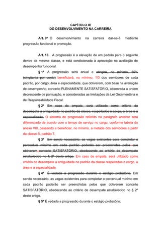 CAPÍTULO III
DO DESENVOLVIMENTO NA CARREIRA
Art. 9º O

desenvolvimento

na

carreira

dar-se-á

mediante

progressão funcional e promoção.

Art. 10. A progressão é a elevação de um padrão para o seguinte
dentro da mesma classe, e está condicionada à aprovação na avaliação de
desempenho funcional.
§ 1º

A progressão será anual e atingirá, no mínimo, 50%

(cinqüenta por cento) beneficiará, no mínimo, 1/3 dos servidores de cada
padrão, por cargo, área e especialidade, que obtiverem, com base na avaliação
de desempenho, conceito PLENAMENTE SATISFATÓRIO, observada a ordem
decrescente de pontuação, e consideradas as limitações da Lei Orçamentária e
de Responsabilidade Fiscal.
§ 2º

Em caso de empate, será utilizado como critério de

desempate a antiguidade no padrão da classe, respeitados o cargo, a área e a
especialidade. O sistema de progressão referido no parágrafo anterior será
diferenciado de acordo com o tempo de serviço no cargo, conforme tabela do
anexo VIII, passando a beneficiar, no mínimo, a metade dos servidores a partir
da classe B, padrão 7.
§ 3º

Em sendo necessário, as vagas existentes para completar o

percentual mínimo em cada padrão poderão ser preenchidas pelos que
obtiverem conceito SATISFATÓRIO, obedecendo ao critério de desempate
estabelecido no § 2º deste artigo. Em caso de empate, será utilizado como
critério de desempate a antiguidade no padrão da classe respeitados o cargo, a
área e a especialidade.
§ 4º

É vedada a progressão durante o estágio probatório. Em

sendo necessário, as vagas existentes para completar o percentual mínimo em
cada padrão poderão ser preenchidas pelos que obtiverem conceito
SATISFATÓRIO, obedecendo ao critério de desempate estabelecido no § 2º
deste artigo.
§ 5º É vedada a progressão durante o estágio probatório.

 