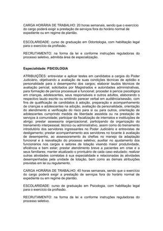 CARGA HORÁRIA DE TRABALHO: 20 horas semanais, sendo que o exercício
do cargo poderá exigir a prestação de serviços fora do horário normal de
expediente ou em regime de plantão.
ESCOLARIDADE: curso de graduação em Odontologia, com habilitação legal
para o exercício da profissão.
RECRUTAMENTO: na forma da lei e conforme instruções reguladoras do
processo seletivo, admitida área de especialização.

Especialidade: PSICOLOGIA
ATRIBUIÇÕES: entrevistar e aplicar testes em candidatos a cargos do Poder
Judiciário, objetivando a avaliação de suas condições técnicas de aptidão e
personalidade para o desempenho dos cargos; elaborar laudos técnicos de
avaliação pericial, solicitados por Magistrados e autoridades administrativas,
para formação de perícia processual e funcional; proceder à perícia psicológica
em crianças, adolescentes, seus responsáveis e outros adultos, elaborando o
respectivo laudo escrito ou emitindo parecer verbal em audiência/sessão, com
fins de qualificação de candidatos à adoção, preparação e acompanhamento
de crianças e adolescentes na adoção, avaliação da personalidade, orientação
do atendimento e verificação do risco para si ou para outros, orientação de
adolescentes cumprindo medida de liberdade assistida ou na prestação de
serviços à comunidade; participar da fiscalização de internatos e instituições de
abrigo; prestar assessoria organizacional, participando da organização do
treinamento interpessoal, técnico ou administrativo, assim como do treinamento
introdutório dos servidores ingressantes no Poder Judiciário e entrevistas de
desligamento; prestar acompanhamento aos servidores no tocante à avaliação
de desempenho, ao assessoramento às chefias no manejo da adaptação
funcional e à reavaliação do processo seletivo; auxiliar no ajustamento dos
funcionários nos cargos e setores de lotação visando maior produtividade,
eficiência e bem estar; prestar atendimento breve a pacientes em crise e a
seus familiares; manter atualizado o prontuário de cada caso estudado; realizar
outras atividades correlatas à sua especialidade e relacionadas às atividades
desempenhadas pela unidade de lotação, bem como as demais atribuições
previstas em lei ou regulamento.
CARGA HORÁRIA DE TRABALHO: 40 horas semanais, sendo que o exercício
do cargo poderá exigir a prestação de serviços fora do horário normal de
expediente ou em regime de plantão.
ESCOLARIDADE: curso de graduação em Psicologia, com habilitação legal
para o exercício da profissão.
RECRUTAMENTO: na forma da lei e conforme instruções reguladoras do
processo seletivo.

 