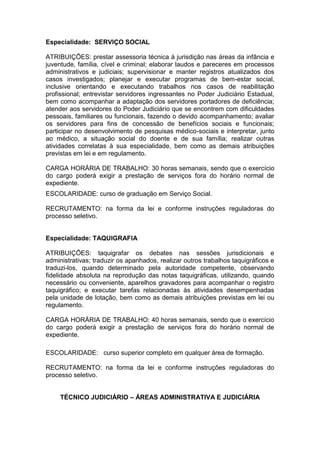 Especialidade: SERVIÇO SOCIAL
ATRIBUIÇÕES: prestar assessoria técnica à jurisdição nas áreas da infância e
juventude, família, cível e criminal; elaborar laudos e pareceres em processos
administrativos e judiciais; supervisionar e manter registros atualizados dos
casos investigados; planejar e executar programas de bem-estar social,
inclusive orientando e executando trabalhos nos casos de reabilitação
profissional; entrevistar servidores ingressantes no Poder Judiciário Estadual,
bem como acompanhar a adaptação dos servidores portadores de deficiência;
atender aos servidores do Poder Judiciário que se encontrem com dificuldades
pessoais, familiares ou funcionais, fazendo o devido acompanhamento; avaliar
os servidores para fins de concessão de benefícios sociais e funcionais;
participar no desenvolvimento de pesquisas médico-sociais e interpretar, junto
ao médico, a situação social do doente e de sua família; realizar outras
atividades correlatas à sua especialidade, bem como as demais atribuições
previstas em lei e em regulamento.
CARGA HORÁRIA DE TRABALHO: 30 horas semanais, sendo que o exercício
do cargo poderá exigir a prestação de serviços fora do horário normal de
expediente.
ESCOLARIDADE: curso de graduação em Serviço Social.
RECRUTAMENTO: na forma da lei e conforme instruções reguladoras do
processo seletivo.

Especialidade: TAQUIGRAFIA
ATRIBUIÇÕES: taquigrafar os debates nas sessões jurisdicionais e
administrativas; traduzir os apanhados, realizar outros trabalhos taquigráficos e
traduzi-los, quando determinado pela autoridade competente, observando
fidelidade absoluta na reprodução das notas taquigráficas, utilizando, quando
necessário ou conveniente, aparelhos gravadores para acompanhar o registro
taquigráfico; e executar tarefas relacionadas às atividades desempenhadas
pela unidade de lotação, bem como as demais atribuições previstas em lei ou
regulamento.
CARGA HORÁRIA DE TRABALHO: 40 horas semanais, sendo que o exercício
do cargo poderá exigir a prestação de serviços fora do horário normal de
expediente.
ESCOLARIDADE: curso superior completo em qualquer área de formação.
RECRUTAMENTO: na forma da lei e conforme instruções reguladoras do
processo seletivo.
TÉCNICO JUDICIÁRIO – ÁREAS ADMINISTRATIVA E JUDICIÁRIA

 