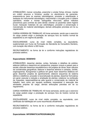 ATRIBUIÇÕES: marcar consultas, preencher e anotar fichas clínicas; manter
em ordem arquivos e fichários; auxiliar no atendimento de pacientes,
preparando-os para os exames odontológicos; proceder a esterilização e
assepsia do instrumental odontológico; instrumentar o cirurgião junto à cadeira
operatória; revelar e montar radiografias intra-orais; aplicar métodos
preventivos para controle da cárie dental; orientar os pacientes sobre higiene
bucal; manipular materiais de uso odontológico; proceder a conservação e
manutenção do material odontológico; demais atribuições previstas em lei ou
regulamento.
CARGA HORÁRIA DE TRABALHO: 40 horas semanais, sendo que o exercício
do cargo poderá exigir a prestação de serviços fora do horário normal de
expediente ou em regime de plantão.
ESCOLARIDADE: curso de nível médio completo, ou equivalente,
suplementado por Curso de Formação de Atendente de Consultório Dentário,
com duração não inferior a 300 horas.
RECRUTAMENTO: na forma da lei e conforme instruções reguladoras do
processo seletivo.

Especialidade: DESENHO
ATRIBUIÇÕES: desenhar plantas, cortes, fachadas e detalhes de prédios;
elaborar gráficos e desenhos em perspectiva; preparar croquis e passar para a
escala; executar desenhos arquitetônicos e de projetos de obras; fazer cálculos
de coordenadas geográficas; elaborar e desenhar letreiros e cartazes, clichês,
organogramas, fluxogramas e gráficos em geral; fazer desenhos didáticos em
geral; desenhar projetos de ajardinamento; elaborar esquemas de sistema
elétrico e telefônico; proceder à reconstituição de plantas; desenhar formulários
em geral; executar a redução e ampliação de plantas; colaborar na confecção
de maquetes; responsabilizar-se pela guarda e conservação de material de
trabalho, bem como por equipes auxiliares necessárias à execução das
atividades próprias do cargo; demais atribuições previstas em lei ou
regulamento.
CARGA HORÁRIA DE TRABALHO: 40 horas semanais, sendo que o exercício
do cargo poderá exigir a prestação de serviços fora do horário normal de
expediente.
ESCOLARIDADE: curso de nível médio completo, ou equivalente, com
certificado de habilitação em curso reconhecido oficialmente.
RECRUTAMENTO: na forma da lei e conforme instruções reguladoras do
processo seletivo.

Especialidade: INFORMÁTICA/PROGRAMAÇÃO

 