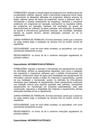 ATRIBUIÇÕES: planejar a solução lógica de programas com variados graus de
complexidade; codificar, depurar, testar e documentar programas novos; testar
e documentar as alterações efetuadas em programas; elaborar arquivos de
testes; elaborar planos de testes de programas, rotinas e sistemas; fazer a
manutenção e analisar desempenho de programas; identificar e solucionar
problemas com programas em operação; acompanhar os resultados obtidos
por programas em operação; participar sob orientação, de grupos de
desenvolvimento de “software” de apoio; participar, sob orientação, de projetos
de suporte à infra-estrutura operacional; executar, sob orientação, atividades
básicas de suporte técnico; demais atribuições previstas em lei ou
regulamento.
CARGA HORÁRIA DE TRABALHO: 40 horas semanais, sendo que o exercício
do cargo poderá exigir a prestação de serviços fora do horário normal de
expediente.
ESCOLARIDADE: curso de nível médio completo, ou equivalente, com curso
reconhecido oficialmente na área.
RECRUTAMENTO: na forma da lei e conforme instruções reguladoras do
processo seletivo.

Especialidade: INFORMÁTICA/ELETRÔNICA
ATRIBUIÇÕES: planejar e executar a manutenção dos equipamentos da área
de informática; verificar os equipamentos adquiridos, bem como a instalação
dos acessórios e respectivos softwares para o perfeito funcionamento dos
mesmos; confeccionar cabos de lógica para interligação dos equipamentos de
informática; executar ajustes e testes em máquinas e equipamentos, quando
de sua instalação e manutenção; auxiliar na definição da infra-estrutura
necessária para instalação de equipamentos; testar equipamentos realizando
sua avaliação técnica para possível aquisição pelo judiciário; acompanhar
equipamentos em manutenção em empresas especializadas; zelar pela
conservação, segurança e integridade dos materiais e equipamentos; demais
atribuições previstas em lei ou regulamento.
CARGA HORÁRIA DE TRABALHO: 40 horas semanais, sendo que o exercício
do cargo poderá exigir a prestação de serviços fora do horário normal de
expediente.
ESCOLARIDADE: curso de nível médio completo, ou equivalente, com curso
reconhecido oficialmente na área.
RECRUTAMENTO: na forma da lei e conforme instruções reguladoras do
processo seletivo.

Especialidade: INFORMÁTICA/TÉCNICO

 