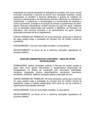 preparação do material necessário à realização de reuniões, bem como marcar
consultas, entrevistas e exames de acordo com orientação recebida; manter
organizados os armários e arquivos destinados à guarda de materiais de
consumo e permanentes e de documentos diversos, efetuando ou orientando o
recebimento, a conferência, a armazenagem e a conservação de materiais e
outros suprimentos; proceder à arrumação de móveis e equipamentos do setor;
operar máquinas reprográficas; prestar serviços de copa em geral; colaborar
com as atividades relacionadas aos cartórios, à biblioteca, ao financeiro, ao
patrimônio, aos recursos humanos e ao administrativo em geral; demais
atribuições previstas em lei ou regulamento.
CARGA HORÁRIA DE TRABALHO: 40 horas semanais, sendo que o exercício
do cargo poderá exigir a prestação de serviços fora do horário normal de
expediente.
ESCOLARIDADE: curso de nível médio completo, ou equivalente.
RECRUTAMENTO: na forma da lei e conforme instruções reguladoras do
processo seletivo.
AUXILIAR ADMINISTRATIVO-JUDICIÁRIO – ÁREA DE APOIO
ESPECIALIZADO
ATRIBUIÇÕES: realizar atividades práticas e manuais de caráter simples e
geral, bem como operar instrumentos e equipamentos desprovidos de
complexidade, no âmbito da construção civil, almoxarife, eletricidade,
mecânica, chapeação, pintura, eletromecânica, marcenaria, carpintaria,
serralheria, hidráulica, telefonia; produção gráfica e operação de som.
CARGA HORÁRIA DE TRABALHO: 40 horas semanais, sendo que o exercício
do cargo poderá exigir a prestação de serviços fora do horário normal de
expediente, sujeito a trabalho desabrigado, bem como ao uso de uniforme e
equipamentos de proteção individual.
ESCOLARIDADE: curso de nível médio completo, ou equivalente.
RECRUTAMENTO: na forma da lei e conforme instruções reguladoras do
processo seletivo.

 