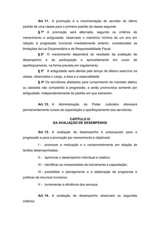 Art. 11. A promoção é a movimentação do servidor do último
padrão de uma classe para o primeiro padrão da classe seguinte.
§ 1º

A promoção será alternada, segundo os critérios de

merecimento e antiguidade, observado o interstício mínimo de um ano em
relação à progressão funcional imediatamente anterior, consideradas as
limitações da Lei Orçamentária e de Responsabilidade Fiscal.
§ 2º
desempenho

O merecimento dependerá do resultado da avaliação de
e

da

participação

e

aproveitamento

em

curso

de

aperfeiçoamento, na forma prevista em regulamento.
§ 3º

A antiguidade será aferida pelo tempo de efetivo exercício na

classe, observados o cargo, a área e a especialidade.
§ 4º Os servidores afastados para cumprimento de mandato eletivo
ou classista não competirão à progressão, e serão promovidos somente por
antiguidade, independentemente do padrão em que estiverem.

Art. 12. A

Administração

do

Poder

Judiciário

oferecerá

permanentemente cursos de capacitação e aperfeiçoamento aos servidores.
CAPÍTULO IV
DA AVALIAÇÃO DE DESEMPENHO
Art. 13. A avaliação de desempenho é pressuposto para a
progressão e para a promoção por merecimento e objetivará:
I-

promover a motivação e o comprometimento em relação às

tarefas desempenhadas;
II - aprimorar o desempenho individual e coletivo;
III - identificar as necessidades de treinamento e capacitação;
IV - possibilitar o planejamento e a elaboração de programas e
políticas de recursos humanos;
V - incrementar a eficiência dos serviços.

Art. 14. A avaliação de desempenho observará os seguintes
critérios:

 