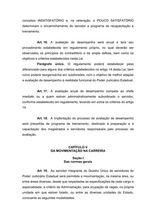 conceitos INSATISFATÓRIO e, na reiteração, o POUCO SATISFATÓRIO
determinam o encaminhamento do servidor a programa de recapacitação e
treinamento.

Art. 16. A avaliação de desempenho será anual e terá seu
procedimento estabelecido em regulamento próprio, no qual deverão ser
observados os princípios do contraditório e da ampla defesa, bem como os
objetivos e critérios estabelecidos nesta Lei.
Parágrafo

único.

O

regulamento

poderá

estabelecer

peso

diferenciado para alguns dos critérios estabelecidos no artigo 14 desta Lei, bem
como poderá reorganizá-los em subdivisões, com o objetivo de melhor adaptar
a avaliação de desempenho à realidade funcional do Poder Judiciário Estadual.

Art. 17. A avaliação anual de desempenho compete ao chefe
imediato ou a quem estiver administrativamente subordinado o servidor,
conforme estabelecido em regulamento, levando em conta os critérios do artigo
14.

Art. 18. A implantação do processo de avaliação de desempenho
será precedida de programa de treinamento, destinado à preparação e à
capacitação dos magistrados e servidores responsáveis pelo processo de
avaliação.

CAPÍTULO V
DA MOVIMENTAÇÃO NA CARREIRA
Seção I
Das normas gerais
Art. 19. Ao servidor integrante do Quadro Único de servidores do
Poder Judiciário Estadual será permitida a movimentação, na mesma área, ou
entre áreas diversas, desde que respeitadas as especificações de cada cargo e
especialidade, a critério da Administração, para ocupação de vagas, na própria
unidade em que estiver lotado, ou entre as diversas unidades do Estado,
consoante as seguintes modalidades:

 