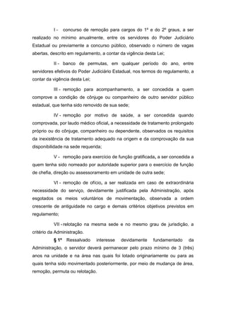I-

concurso de remoção para cargos do 1º e do 2º graus, a ser

realizado no mínimo anualmente, entre os servidores do Poder Judiciário
Estadual ou previamente a concurso público, observado o número de vagas
abertas, descrito em regulamento, a contar da vigência desta Lei;
II - banco de permutas, em qualquer período do ano, entre
servidores efetivos do Poder Judiciário Estadual, nos termos do regulamento, a
contar da vigência desta Lei;
III - remoção para acompanhamento, a ser concedida a quem
comprove a condição de cônjuge ou companheiro de outro servidor público
estadual, que tenha sido removido de sua sede;
IV - remoção por motivo de saúde, a ser concedida quando
comprovada, por laudo médico oficial, a necessidade de tratamento prolongado
próprio ou do cônjuge, companheiro ou dependente, observados os requisitos
da inexistência de tratamento adequado na origem e da comprovação da sua
disponibilidade na sede requerida;
V - remoção para exercício de função gratificada, a ser concedida a
quem tenha sido nomeado por autoridade superior para o exercício de função
de chefia, direção ou assessoramento em unidade de outra sede;
VI - remoção de ofício, a ser realizada em caso de extraordinária
necessidade do serviço, devidamente justificada pela Administração, após
esgotados os meios voluntários de movimentação, observada a ordem
crescente de antiguidade no cargo e demais critérios objetivos previstos em
regulamento;
VII - relotação na mesma sede e no mesmo grau de jurisdição, a
critério da Administração.
§ 1º

Ressalvado

interesse

devidamente

fundamentado

da

Administração, o servidor deverá permanecer pelo prazo mínimo de 3 (três)
anos na unidade e na área nas quais foi lotado originariamente ou para as
quais tenha sido movimentado posteriormente, por meio de mudança de área,
remoção, permuta ou relotação.

 