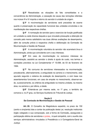 § 2º

Ressalvadas

as

situações

de

fato

consolidadas

e

a

conveniência da Administração, a cessação da causa das remoções referidas
nos incisos III e IV importa o retorno do servidor à unidade de origem.
§ 3º

A movimentação de servidores será precedida de exame

quanto à preservação da capacidade funcional das unidades envolvidas e da
manifestação das respectivas chefias.
§ 4º

A nomeação de servidor para o exercício de função gratificada

em unidade ou sede diversa daquela a que vinculado pressupõe a obtenção de
conceito pelo menos satisfatório nas duas últimas avaliações de desempenho,
além de consulta prévia à respectiva chefia e deliberação da Comissão de
Movimentação e Gestão de Pessoal.
§ 5º

A movimentação voluntária do servidor não acarretará ônus à

Administração, ainda que coincidente com o seu interesse.
§ 6º

Em caso de movimentação no exclusivo interesse da

Administração, assistirá ao servidor o direito à ajuda de custo, nos termos e
condições previstos na Lei Complementar nº 10.098, de 03 de fevereiro de
1994.
§ 7º

No concurso de servidores interessados na movimentação,

prevalecerão, alternadamente, a antiguidade na carreira e o merecimento, este
apurado segundo o sistema de avaliação de desempenho, e com base nos
assentamentos funcionais; em caso de empate no merecimento, observar-seão, sucessivamente, os critérios da antiguidade na mesma unidade, na mesma
área, na carreira e, por último, a idade.
§ 8º

Entende-se por mesma sede, no 1º grau, o território da

comarca e, no 2º grau, os Serviços Auxiliares do Tribunal de Justiça.
Seção II
Da Comissão de Movimentação e Gestão de Pessoal
Art. 20. O Conselho da Magistratura expedirá, no prazo de 150
(cento e cinqüenta) dias a contar da publicação desta Lei, resolução instituindo
órgão colegiado e sua composição, sob a forma de Comissão, assegurada a
participação efetiva de servidores e juízes, à qual competirá, com o auxílio dos
serviços administrativos vinculados à Presidência e à Corregedoria-Geral da
Justiça:

 