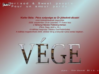 VÉGE pps: Vörösné Bíró Judit Alain Morisod & Sweet people  -  Pour un amour perdu  -  Kiefer   Béla:   Pécs szépsége az Úr jókedvét dicséri című  fotókiállításának megnyitója   2009. szeptember 23-án (szerdán) 17 órakor lesz a  Várkonyi Nándor Fiókkönyvtárban   (Pécs, Nagy Jenő u. 24.) A kiállítást megnyitja:  Dékány Zsolt  fotóművész A kiállítás megtekinthető 2009. október 30-ig a könyvtár nyitva tartási idejében. 