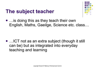 The subject teacher …is doing this as they teach their own English, Maths, Gaeilge, Science etc. class… …ICT not as an extra subject (though it still can be) but as integrated into everyday teaching and learning 