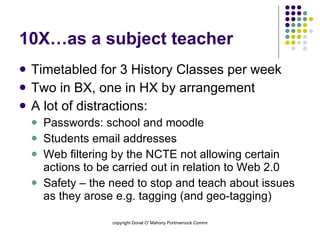 10X…as a subject teacher Timetabled for 3 History Classes per week Two in BX, one in HX by arrangement A lot of distractions: Passwords: school and moodle Students email addresses Web filtering by the NCTE not allowing certain actions to be carried out in relation to Web 2.0 Safety – the need to stop and teach about issues as they arose e.g. tagging (and geo-tagging) 