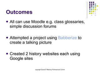 Outcomes All can use Moodle e.g. class glossaries, simple discussion forums Attempted a project using  Babberize  to create a talking picture Created 2 history websites each using Google sites 