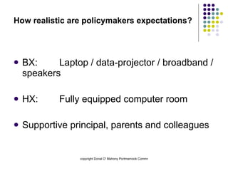 How realistic are policymakers expectations? BX:  Laptop / data-projector / broadband / speakers HX:  Fully equipped computer room Supportive principal, parents and colleagues 