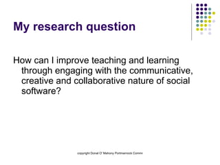 My research question How can I improve teaching and learning through engaging with the communicative, creative and collaborative nature of social software? 