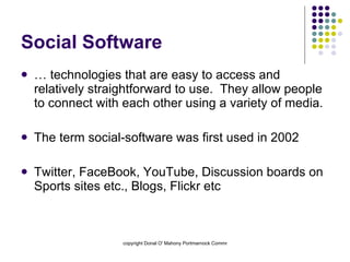 Social Software …  technologies that are easy to access and relatively straightforward to use.  They allow people to connect with each other using a variety of media.  The term social-software was first used in 2002 Twitter, FaceBook, YouTube, Discussion boards on Sports sites etc., Blogs, Flickr etc 