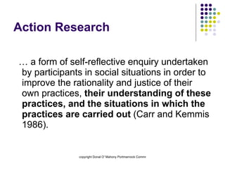 Action Research … a form of self-reflective enquiry undertaken by participants in social situations in order to improve the rationality and justice of their own practices,  their understanding of these practices, and the situations in which the practices are carried out  (Carr and Kemmis 1986).  
