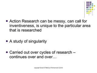 Action Research can be messy, can call for inventiveness, is unique to the particular area that is researched A study of singularity Carried out over cycles of research – continues over and over… 