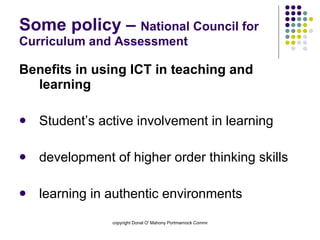 Some policy –  National Council for Curriculum and Assessment Benefits in using ICT in teaching and learning Student’s active involvement in learning development of higher order thinking skills learning in authentic environments 